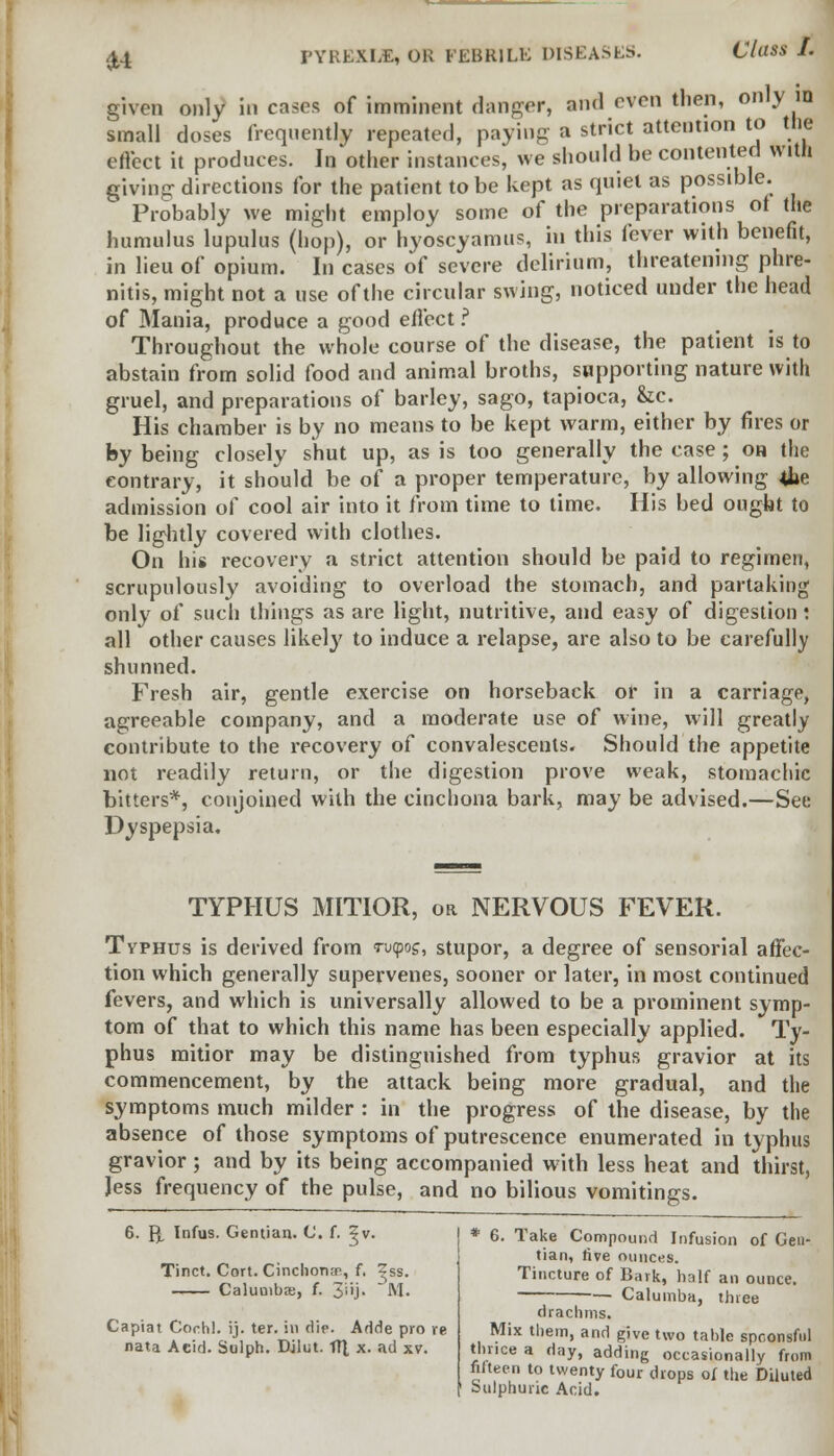 £4 given only in cases of imminent danger, and even then, only in small doses frequently repeated, paying a strict attention to the effect it produces. In other instances, we should be contented with giving directions for the patient to be kept as quiet as possible. Probably we might employ some of the preparations of the humulus lupulus (hop), or hyoscyamus, in this fever with benefit, in lieu of opium. In cases of severe delirium, threatening phre- nitis, might not a use of the circular swing, noticed under the head of Mania, produce a good effect ? Throughout the whole course of the disease, the patient is to abstain from solid food and animal broths, supporting nature with gruel, and preparations of barley, sago, tapioca, &c. His chamber is by no means to be kept warm, either by fires or by being closely shut up, as is too generally the case; oh the contrary, it should be of a proper temperature, by allowing 4»e admission of cool air into it from time to time. His bed ought to be lightly covered with clothes. On his recovery a strict attention should be paid to regimen, scrupulously avoiding to overload the stomach, and partaking only of such things as are light, nutritive, and easy of digestion : all other causes likely to induce a relapse, are also to be carefully shunned. Fresh air, gentle exercise on horseback or in a carriage, agreeable company, and a moderate use of wine, will greatly contribute to the recovery of convalescents. Should the appetite not readily return, or the digestion prove weak, stomachic bitters*, conjoined with the cinchona bark, may be advised.—See Dyspepsia. TYPHUS MITIOR, or NERVOUS FEVER. Typhus is derived from <ru<pos, stupor, a degree of sensorial affec- tion which generally supervenes, sooner or later, in most continued fevers, and which is universally allowed to be a prominent symp- tom of that to which this name has been especially applied. Ty- phus mitior may be distinguished from typhus gravior at its commencement, by the attack being more gradual, and the symptoms much milder : in the progress of the disease, by the absence of those symptoms of putrescence enumerated in typhus gravior; and by its being accompanied with less heat and thirst, Jess frequency of the pulse, and no bilious vomitings. 6. {^ Infus. Gentian. C f. ?v. Tinct. Cort. Cinchona, f. ^ss. Caluuibse, f. 3j- M. Capiat Coi-hl. ij. ter. in die. Adde pro re nata Acid. Sulph. Djlut. ft], x. ad xv. * 6. Take Compound Infusion of Gen- tian, rive ounces. Tincture of Bark, half an ounce. Calumba, three drachms. Mix them, and give two table spoonsful thnce a day, adding occasionally from fifteen to twenty four drops of the Diluted Sulphuric Acid.