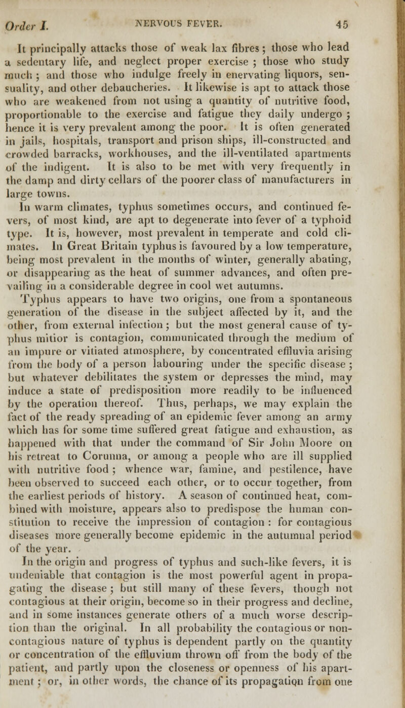 It principally attacks those of weak lax fibres; those who lead a sedentary life, and neglect proper exercise ; those who study much ; and those who indulge freely in enervating liquors, sen- suality, and other debaucheries. It likewise is apt to attack those who are weakened from not using a quantity of nutritive food, proportionable to the exercise and fatigue they daily undergo ; hence it is very prevalent among the poor. It is often generated in jails, hospitals, transport and prison ships, ill-constructed and crowded barracks, workhouses, and the ill-ventilated apartments of the indigent. It is also to be met with very frequently in the damp and dirty cellars of the poorer class of manufacturers in large towns. In warm climates, typhus sometimes occurs, and continued fe- vers, of most kind, are apt to degenerate into fever of a typhoid type. It is, however, most prevalent in temperate and cold cli- mates. In Great Britain typhus is favoured by a low temperature, being most prevalent in the months of winter, generally abating, or disappearing as the heat of summer advances, and often pre- vailing in a considerable degree in cool wet autumns. Typhus appears to have two origins, one from a spontaneous generation of the disease in the subject affected by it, and the other, from external injection ; but the most general cause of ty- phus mitior is contagion, communicated through the medium of an impure or vitiated atmosphere, by concentrated effluvia arising from the body of a person labouring under the specific disease ; but whatever debilitates the system or depresses the mind, may induce a state of predisposition more readily to be influenced by the operation thereof. Thus, perhaps, we may explain the fact of the ready spreading of an epidemic fever among an army which has for some time suffered great fatigue and exhaustion, as happened with that under the command of Sir John Moore on his retreat to Corunna, or among a people who are ill supplied with nutritive food ; whence war, famine, and pestilence, have been observed to succeed each other, or to occur together, from the earliest periods of history. A season of continued heat, com- bined with moisture, appears also to predispose the human con- stitution to receive the impression of contagion : for contagious diseases more generally become epidemic in the autumnal period of the year. In the origin and progress of typhus and such-like fevers, it is undeniable that contagion is the most powerful agent in propa- gating the disease ; but still many of these fevers, though not contagious at their origin, become so in their progress and decline, and in some instances generate others of a much worse descrip- tion than the original. In all probability the contagious or non- contagious nature of typhus is dependent partly on the quantity or concentration of the effluvium thrown off from the body of the patient, and partly upon the closeness or openness of his apart- ment ; or, in other words, the chance of its propagation from one
