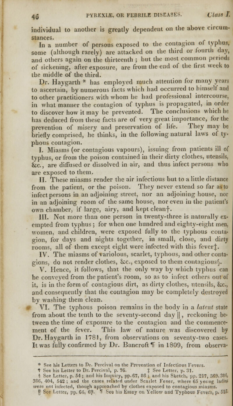 individual to another is greatly dependent on the above circum- stances. In a number of persons exposed to the contagion of typhus, some (although rarely) are attacked on the third or fourth day, and others again on the thirteenth ; but the most common periods of sickening, after exposure, are from the end of the first week to the middle of the third. Dr. Haygarth * has employed much attention for many years to ascertain, by numerous facts which had occurred to himself and to other practitioners with whom he had professional intercourse, in what manner the contagion of typhus is propagated, in order to discover how it may be prevented. The conclusions which he has deduced from these facts are of very great importance, for the prevention of misery and preservation of life. They may be briefly comprised, he thinks, in the following natural laws of ty- phous contagion. I. Miasms (or contagious vapours), issuing from patients ill of typhus, or from the poison contained in their dirty clothes, utensils, &tc, are diffused or dissolved in air, and thus infect persons who are exposed to them. II. These miasms render the air infectious but to a little distance from the patient, or the poison. They never extend so far as to infect persons in an adjoining street, nor an adjoining house, nor in an adjoining room of the same house, nor even in the patient's own chamber, if large, airy, and kept cleanf. III. Not more than one person in twenty-three is naturally ex- empted from typhus ; for when one hundred and eighty-eight men, women, and children, were exposed fully to the typhous conta- gion, for days and nights together, in small, close, and dirty rooms, all of them except eight were infected with this feverj. IV. The miasms of variolous, scarlet, typhous, and other conta- gions, do not render clothes, Stc, exposed to them contagious^. V. Hence, it follows, that the only way by which typhus can be conveyed from the patient's room, so as to infect others out of it, is in the form of contagious dirt, as dirty clothes, utensils, &c, and consequently that the contagion may be completely destroyed by washing them clean. # VI. The typhous poison remains in the body in a latent state from about the tenth to the seventy-second day ||, reckoning be- tween the time of exposure to the contagion and the commence- ment of the fever. This law of nature was discovered by Dr. Haygarth in 1781, from observations on seventy-two cases. It was fully confirmed by Dr. Bancroft 1F in 1809, from observa- * See his Letters to Dr. Percival on the Prevention of Infectious Fevers. t See his Letter to Dr. Percival, p. 76. % See Letter, p. 31. i See Letter, p. 54; and his Inquiry, pp.67, 86 ; and his Sketch, pp. 217, 369,384, 386, 404, 542; and the cases related under Scarlet Fever, where 65 young laditf were not infected, though approached by clothes exposed to contagious miasms.