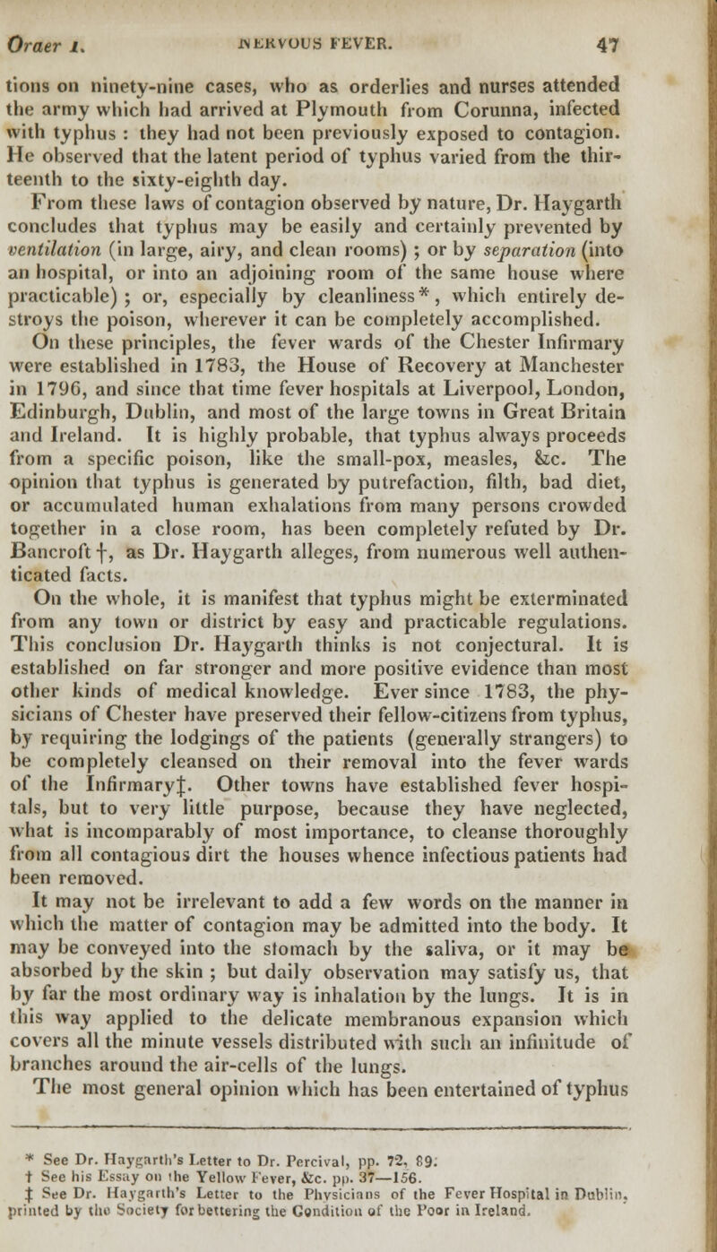 tions on ninety-nine cases, who as orderlies and nurses attended the army which had arrived at Plymouth from Corunna, infected with typhus : they had not been previously exposed to contagion. He observed that the latent period of typhus varied from the thir- teenth to the sixty-eighth day. From these laws of contagion observed by nature, Dr. Haygarth concludes that typhus may be easily and certainly prevented by ventilation (in large, airy, and clean rooms); or by separation (into an hospital, or into an adjoining room of the same house where practicable); or, especially by cleanliness*, which entirely de- stroys the poison, wherever it can be completely accomplished. On these principles, the fever wards of the Chester Infirmary were established in 1783, the House of Recovery at Manchester in 1796, and since that time fever hospitals at Liverpool, London, Edinburgh, Dublin, and most of the large towns in Great Britain and Ireland. It is highly probable, that typhus always proceeds from a specific poison, like the small-pox, measles, &c. The opinion that typhus is generated by putrefaction, filth, bad diet, or accumulated human exhalations from many persons crowded together in a close room, has been completely refuted by Dr. Bancroft f, as Dr. Haygarth alleges, from numerous well authen- ticated facts. On the whole, it is manifest that typhus might be exterminated from any town or district by easy and practicable regulations. This conclusion Dr. Haygarth thinks is not conjectural. It is established on far stronger and more positive evidence than most other kinds of medical knowledge. Ever since 1783, the phy- sicians of Chester have preserved their fellow-citizens from typhus, by requiring the lodgings of the patients (generally strangers) to be completely cleansed on their removal into the fever wards of the InfirmaryJ. Other towns have established fever hospi- tals, but to very little purpose, because they have neglected, what is incomparably of most importance, to cleanse thoroughly from all contagious dirt the houses whence infectious patients had been removed. It may not be irrelevant to add a few words on the manner in which the matter of contagion may be admitted into the body. It may be conveyed into the stomach by the saliva, or it may be absorbed by the skin ; but daily observation may satisfy us, that by far the most ordinary way is inhalation by the lungs. It is in this way applied to the delicate membranous expansion which covers all the minute vessels distributed with such an infinitude of branches around the air-cells of the lungs. The most general opinion which has been entertained of typhus * See Dr. Haygarth's Letter to Dr. Percival, pp. 72. £9. t See his Essay on the Yellow Fever, &c. pp. 37—156. $ See Dr. Haygarth's Letter to the Physicians of the Fever Hospital in Dublin, printed by the Society for bettering the Condition of the Poor in Ireland.
