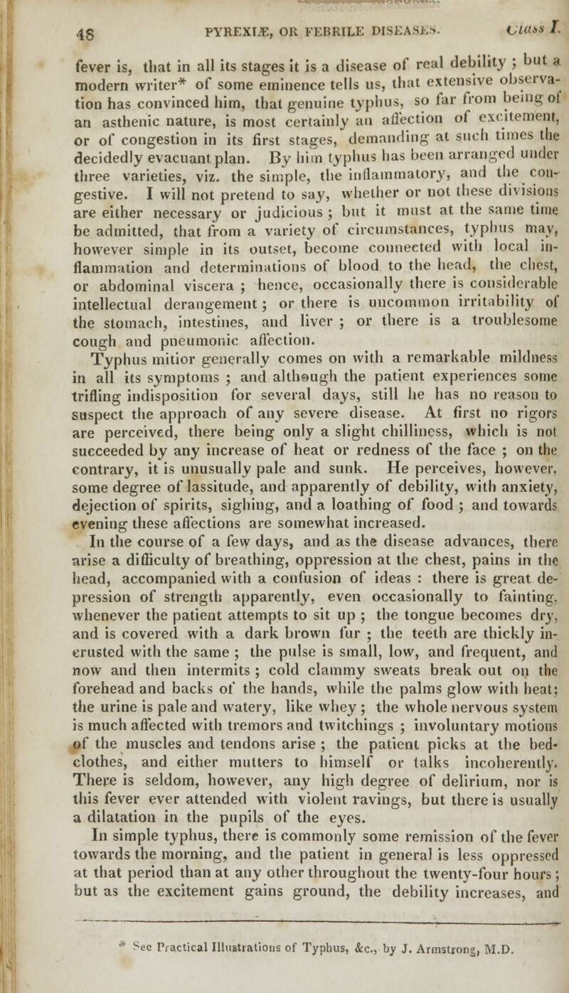 fever is, that in all its stages it is a disease of real debility ; but a modern writer* of some eminence tells us, that extensive observa- tion has convinced him, that genuine typhus, so far from being of an asthenic nature, is most certainly an affection of excitement, or of congestion in its first stages, demanding at such tunes the decidedly evacuant plan. By him typhus has been arranged under three varieties, viz. the simple, the inflammatory, and the con- gestive. I will not pretend to say, whether or not these divisions are either necessary or judicious ; but it must at the same time be admitted, that from a variety of circumstances, typhus may, however simple in its outset, become connected with local in- flammation and determinations of blood to the head, the chest, or abdominal viscera ; hence, occasionally there is considerable intellectual derangement; or there is uncommon irritability of the stomach, intestines, and liver ; or there is a troublesome cough and pneumonic affection. Typhus mitior generally comes on with a remarkable mildness in all its symptoms ; and although the patient experiences some trifling indisposition for several days, still he has no reason to suspect the approach of any severe disease. At first no rigors are perceived, there being only a slight chilliness, which is not succeeded by any increase of heat or redness of the face ; on the contrary, it is unusually pale and sunk. He perceives, however, some degree of lassitude, and apparently of debility, with anxiety, dejection of spirits, sighing, and a loathing of food ; and towards evening these affections are somewhat increased. In the course of a few days, and as the disease advances, there arise a difficulty of breathing, oppression at the chest, pains in the head, accompanied with a confusion of ideas : there is great de- pression of strength apparently, even occasionally to fainting, whenever the patient attempts to sit up ; the tongue becomes dry. and is covered with a dark brown fur ; the teeth are thickly in- trusted with the same ; the pulse is small, low, and frequent, and now and then intermits; cold clammy sweats break out 011 the forehead and backs of the hands, while the palms glow with heat; the urine is pale and watery, like whey ; the whole nervous system is much affected with tremors and twitchings ; involuntary motions of the muscles and tendons arise ; the patient picks at the bed- clothes, and either mutters to himself or talks incoherently. There is seldom, however, any high degree of delirium, nor is this fever ever attended with violent ravings, but there is usually a dilatation in the pupils of the eyes. In simple typhus, there is commonly some remission of the fever towards the morning, and the patient in general is less oppressed at that period than at any other throughout the twenty-four hours; but as the excitement gains ground, the debility increases, and ;ec Practical Illustrations of Typhus, &c, by J. Armstrong, M.D.