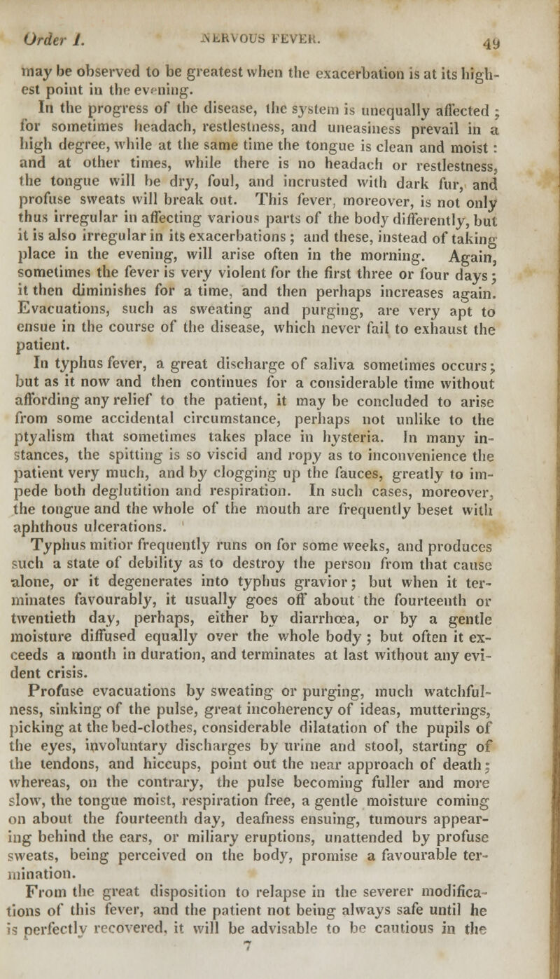 may be observed to be greatest when the exacerbation is at its high- est point in the evening. In the progress of the disease, ihc system is unequally affected ; for sometimes headach, restlestness, and uneasiness prevail in a high degree, while at the same time the tongue is clean and moist: and at other times, while there is no headach or restlestness, the tongue will be dry, foul, and incrusted with dark fur, and profuse sweats will break out. This fever, moreover, is not only thus irregular in affecting various parts of the body differently, but it is also irregular in its exacerbations; and these, instead of taking place in the evening, will arise often in the morning. Again, sometimes the fever is very violent for the first three or four days; it then diminishes for a time, and then perhaps increases again. Evacuations, such as sweating and purging, are very apt to ensue in the course of the disease, which never fail to exhaust the patient. In typhus fever, a great discharge of saliva sometimes occurs; but as it now and then continues for a considerable time without affording any relief to the patient, it may be concluded to arise from some accidental circumstance, perhaps not unlike to the ptyalism that sometimes takes place in hysteria. In many in- stances, the spitting is so viscid and ropy as to inconvenience the patient very much, and by clogging up the fauces, greatly to im- pede both deglutition and respiration. In such cases, moreover, the tongue and the whole of the mouth are frequently beset with aphthous ulcerations. ' Typhus mitior frequently runs on for some weeks, and produces such a state of debility as to destroy the person from that cause alone, or it degenerates into typhus gravior; but when it ter- minates favourably, it usually goes off about the fourteenth or twentieth day, perhaps, either by diarrhoea, or by a gentle moisture diffused equally over the whole body ; but often it ex- ceeds a month in duration, and terminates at last without any evi- dent crisis. Profuse evacuations by sweating or purging, much watchful- ness, sinking of the pulse, great incoherency of ideas, mutterings, picking at the bed-clothes, considerable dilatation of the pupils of the eyes, involuntary discharges by urine and stool, starting of the tendons, and hiccups, point out the near approach of death: whereas, on the contrary, the pulse becoming fuller and more slow, the tongue moist, respiration free, a gentle moisture coming on about the fourteenth day, deafness ensuing, tumours appear- ing behind the ears, or miliary eruptions, unattended by profuse sweats, being perceived on the body, promise a favourable ter- mination. From the great disposition to relapse in the severer modifica- tions of this fever, and the patient not being always safe until he is nerfectlv recovered, it will be advisable to be cautious in the 7