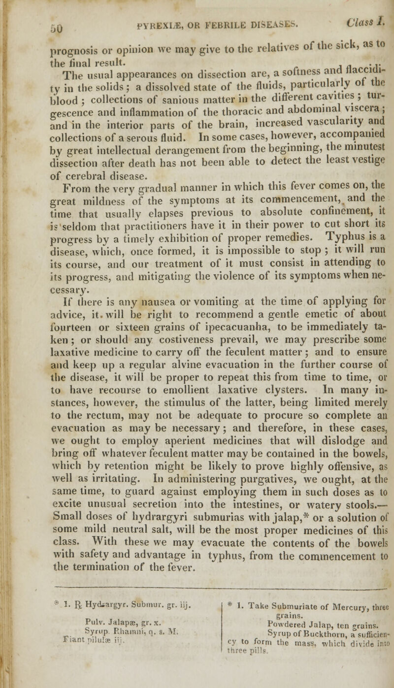 prognosis or opinion we may give to the relatives of the sick, as to the final result. ... The usual appearances on dissection are, a softness and liacciui- ty in the solids; a dissolved state of the fluids, particularly of tuc blood ; collections of sanious matter in the different cavities ; tur- gescence and inflammation of the thoracic and abdominal viscera ; and in the interior parts of the brain, increased vascularity and collections of a serous fluid. In some cases, however, accompanied by great intellectual derangement from the beginning, the minutest dissection after death has not been able to detect the least vestige of cerebral disease. From the very gradual manner in which this fever comes on, the great mildness of the symptoms at its commencement, and the time that usually elapses previous to absolute confinement, it i? seldom that practitioners have it in their power to cut short its progress by a timely exhibition of proper remedies. Typhus is a disease, which, once formed, it is impossible to stop ; it will run its course, and our treatment of it must consist in attending to its progress, and mitigating the violence of its symptoms when ne- cessary. If there is any nausea or vomiting at the time of applying for advice, it. will be right to recommend a gentle emetic of about fourteen or sixteen grains of ipecacuanha, to be immediately ta- ken ; or should any costiveness prevail, we may prescribe some laxative medicine to carry off the feculent matter; and to ensure and keep up a regular alvine evacuation in the further course of the disease, it will be proper to repeat this from time to time, or to have recourse to emollient laxative clysters. In many in- stances, however, the stimulus of the latter, being limited merely to the rectum, may not be adequate to procure so complete an evacuation as may be necessary; and therefore, in these cases, we ought to employ aperient medicines that will dislodge and bring off whatever feculent matter may be contained in the bowels, which by retention might be likely to prove highly offensive, as well as irritating. In administering purgatives, we ought, at the same time, to guard agaiust employing them in such doses as to excite unusual secretion into the intestines, or watery stools.— Small doses of hydrargyri submurias with jalap,* or a solution of some mild neutral salt, will be the most proper medicines of this class. With these we may evacuate the contents of the bowels with safety and advantage in typhus, from the commencement to the termination of the fever. 1. Q Hyckargyr. Submur. gr. iij. Pulv. Jalapae, gr. x. Syrup Rhainni, q. s. V Fiant nilulre ii * 1. Take Submuriate of Mercury, three grains. Powdered Jalap, ten grains. Syrup of Buckthorn, a sufficien- cy to form the mass, which divide into three pi