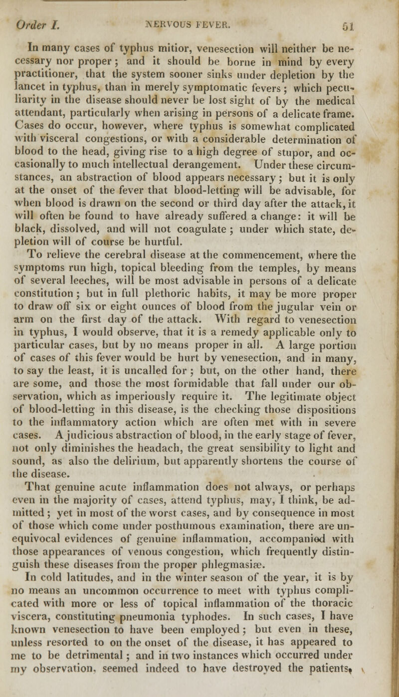 In many cases of typhus mitior, venesection will neither be ne- cessary nor proper; and it should be borne in mind by every practitioner, that the system sooner sinks under depletion by the lancet in typhus, than in merely symptomatic fevers; which pecu- liarity in the disease should never be lost sight of by the medical attendant, particularly when arising in persons of a delicate frame. Cases do occur, however, where typhus is somewhat complicated with visceral congestions, or with a considerable determination of blood to the head, giving rise to a high degree of stupor, and oc- casionally to much intellectual derangement. Under these circum- stances, an abstraction of blood appears necessary; but it is only at the onset of the fever that blood-letting will be advisable, for when blood is drawn on the second or third day after the attack, it will often be found to have already suffered a change: it will be black, dissolved, and will not coagulate ; under which state, de- pletion will of course be hurtful. To relieve the cerebral disease at the commencement, where the symptoms run high, topical bleeding from the temples, by means of several leeches, will be most advisable in persons of a delicate constitution ; but in full plethoric habits, it may be more proper to draw off six or eight ounces of blood from the jugular vein or arm on the first day of the attack. With regard to venesection in typhus, I would observe, that it is a remedy applicable only to particular cases, but by no means proper in all. A large portion of cases of this fever would be hurt by venesection, and in many, to say the least, it is uncalled for ; but, on the other hand, there are some, and those the most formidable that fall under our ob- servation, which as imperiously require it. The legitimate object of blood-letting in this disease, is the checking those dispositions to the inflammatory action which are often met with in severe cases. A judicious abstraction of blood, in the early stage of fever, not only diminishes the headach, the great sensibility to light and sound, as also the delirium, but apparently shortens the course of the disease. That genuine acute inflammation does not always, or perhaps even in the majority of cases, attend typhus, may, I think, be ad- mitted ; yet in most of the worst cases, and by consequence in most of those which come under posthumous examination, there are un- equivocal evidences of genuine inflammation, accompanied with those appearances of venous congestion, which frequently distin- guish these diseases from the proper phlegmasia?. In cold latitudes, and in the winter season of the year, it is by no means an uncommon occurrence to meet with typhus compli- cated with more or less of topical inflammation of the thoracic viscera, constituting pneumonia typhodes. In such cases, I have known venesection to have been employed ; but even in these, unless resorted to on the onset of the disease, it has appeared to me to be detrimental; and in two instances which occurred under my observation, seemed indeed to have destroyed the patients*