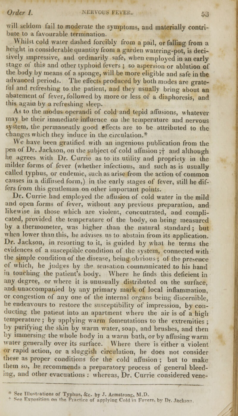 will seldom fail to moderate the symptoms, and materially contri- bute to a favourable termination. VV hilst cold water dashed forcibly from a pail, or falling from a height in considerable quantity from a garden watering-pot, is deci- sively impressive, and ordinarily safe, when employed in an earlv stage of this and other typhoid fevers ; so aspersion or ablution of the body by means of a sponge, will be more eligible and safe in the advanced periods. The effects produced by both modes are grate- ful and refreshing to the patient, and they usually bring about an abatement of fever, followed by more or less of a diaphoresis, and this again by a refreshing sleep. As to the tnodus operandi of cold and tepid affusions, whatever may be their immediate influence on ihe temperature and nervous system, the permanently good effects are to be attributed to the changt's which they induce in the circulation.* We have been gratified with an ingenious publication from the pen of Dr. Jackson, on the subject of cold affusion ;f and although he agrees with Dr. Currie as to its utility and propriety in the milder forms of fever (whether infectious, and such as is usually called typhus, or endemic, such as arise from the action of common causes in a diffused form,) in the early stages of fever, still he dif- fers from this gentleman on other important points. Dr. Currie had employed the affusion of cold water in the mild and open forms of fever, without any previous preparation, and likewise in those which are violent, concentrated, and compli- cated, provided the temperature of the body, on being measured by a thermometer, was higher than the natural standard; but when lower than this, he advises us to abstain from its application, Dr. Jackson, in resorting to it, is guided by what he terms the evidences of a susceptible condition of the system, connected with the simple condition of the disease, being obvious; of the presence of which, he judges by the sensation communicated to his hand in touching the patient's body. Where he finds this deficient in any degree, or where it is unusually distributed on the surface, and unaccompanied by any primary mark of local inflammation, or congestion of any one of the internal organs being discernible, he endeavours to restore the susceptibility of impression, by con- ducting the patient into an apartment where the air is of a high temperature; by applying warm fomentations to the extremities ; by purifying the skin by warm water, soap, and brushes, and then by immersing the whole body in a warm bath, or by affusing warm water generally over its surface. Where there is either a violent or rapid action, or a sluggish circulation, he does not consider these as proper conditions for the cold affusion ; but to make them so, he recommends a preparatory process of general bleed- ing, and other evacuations : whereas, Dr. Currie considered vene- ■: See Illustrations of Typhus, &c. by J. Armstrong, M.D. ■ Exposition on fhn Prartire of applying Cold in Fevers, bv Dr. Jackso-