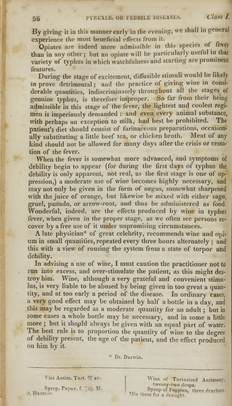 By giving it in this manner early in the evening, we shall in general experience the most beneficial effects from it. Opiates are indeed more admissible in this species of fever than in any other; but an opiate will be particularly useful in that variety of typhus in which watchfulness and starting are prominent features. During the stage of excitement, diffusible stimuli would be likely to prove detrimental; and the practice of giving wine in consi- derable quantities, indiscriminately throughout all the stages of genuine typhus, is therefore improper. So far from their being admissible in this stage of the fever, the lightest and coolest regi- men is imperiously demanded : and even every animal substance, with perhaps an exception to milk, had best be prohibited. The patient's diet should consist of farinaceous preparations, occasion- ally substituting a little beef tea, or chicken broth. Meat of any kind should not be allowed for many days after the crisis or cessa- tion of the fever. When the fever is somewhat more advanced, and symptoms of debility begin to appear (for during the first days of typhus the debility is only apparent, not real, as the first stage is one of op- pression,) a moderate use of wine becomes highly necessary, and may not only be given in the form of negus, somewhat sharpened with the juice of orange, but likewise be mixed with either sago, gruel, panado, or arrow-root, and thus be administered as food. Wonderful, indeed, are the effects produced by wine in typhus fever, when given in the proper stage, as we often see persons re- cover by a free use of it under unpromising circumstances. A late physician* of great celebrity, recommends wine and opi- um in small quantities, repeated every three hours alternately ; and this with a view of rousing the system from a state of torpor and debility. In advising a use of wine, I must caution the practitioner not to run into excess, and over-stimulate the patient, as this might des- troy him. Wine, although a very grateful and convenient stimu- lus, is very liable to be abused by being given in too great a quan- tity, and at too early a period of the disease. In ordinary cases, a very good effect may be obtained by half a bottle in a day, and this may be regarded as a moderate quantity for an adult; but in some cases a whole bottle may be necessary, and in some a little more; but it should always be given with an equal part of water. The best rule is to proportion the quantity of wine to the degree of debility present, the age of the patient, and the effect produced on him by it. * Dr. Darwin. Yini Antim. Tart. TT}> Xv. Wine of Tartarized Antimony, c _... .. twenty-two drops, byrup. Papav. f. -ill. M. Syrup of Poppies, three drachms. Hansti- T'^ Mietn for a drauaht.