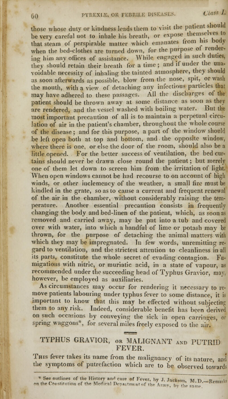those whose duty or kindness leads them to visit the patient should be very careful not to inhale his breath, or expose themselves tc that steam of perspirable matter which emanates from his body when the bed-clothes are turned down, for the purpose of render- ing him any offices of assistance. While engaged in such duties, they should retain their breath for a time; and if under the una- voidable necessity of inhaling the tainted atmosphere, they should as soon afterwards as possible, blow from the nose, spit, or wash the mouth, with a view of detaching any infectious particles that may have adhered to these passages. All the discharges of the patient should be thrown away at some distance as soon as they are rendered, and the vessel washed with boiling water. But the most important precaution of all is to maintain a perpetual circu- lation of air in the patient's chamber, throughout the whole course of the disease ; and for this purpose, a part of the window should be left open both at top and bottom, and the opposite window, where there is one, or else the door of the room, should also be a little opened. For the better success of ventilation, the bed cur- tains should never be drawn close round the patient; but merely one of them let down to screen him from the irritation of light. When open windows cannot be had recourse to on account of high winds, or other inclemency of the weather, a small fire must be kindled in the grate, so as to cause a current and frequent renewal of the air in the chamber, without considerably raising the tem- perature. Another essential precaution consists in frequently changing the body and bed-linen of the patient, which, as soon as removed and carried away, may be put into a tub and covered over with water, into which a handful of lime or potash may be thrown, for the purpose of detaching the animal matters with which they may be impregnated. Tn few words, unremitting re- gard to ventilation, and the strictest attention to cleanliness in all its parts, constitute the whole secret of evading contagion. Fu- migations with nitric, or muriatic acid, in a state of vapour, as recommended under the succeeding head of Typhus Gravior, may, however, be employed as auxiliaries. As circumstances may occur for rendering it necessary to re- move patients labouring under typhus fever to some distance, it is important to know that this may be effected without subjecting them to any risk. Indeed, considerable benefit has been derived on sHch occasions by conveying the sick in open carriages, or spring waggons*, for several miles freely exposed to the air. TYPHUS GRAVIOR, or MALIGNANT and PUTRID FEVER. This fever takes its name from the malignancy of its nature and the symptoms of putrefaction which are to be observed towards * See outlines of the History anH cure of Fever, hv J Jarksnr. iun d cj on the restitution of the Medical Depaitment .,f lhe Avmv hvZ sat' imp