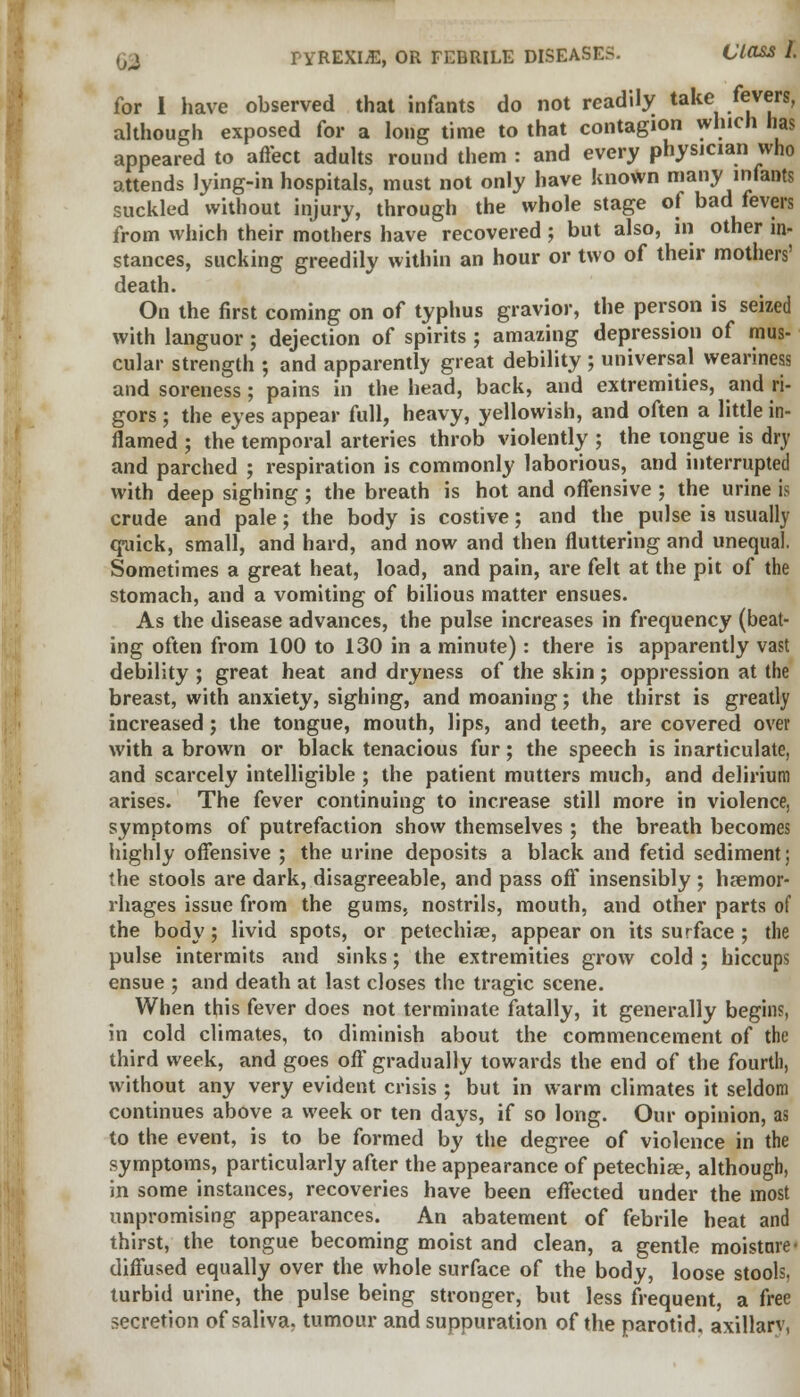 for I have observed thai infants do not readily take fevers, although exposed for a long time to that contagion which has appeared to affect adults round them : and every physician who attends lying-in hospitals, must not only have known many infants suckled without injury, through the whole stage of bad fevers from which their mothers have recovered ; but also, in other in- stances, sucking greedily within an hour or two of their mothers' death. On the first coming on of typhus gravior, the person is seized with languor; dejection of spirits ; amazing depression of mus- cular strength ; and apparently great debility ; universal weariness and soreness; pains in the head, back, and extremities, and ri- gors ; the eyes appear full, heavy, yellowish, and often a little in- flamed ; the temporal arteries throb violently ; the tongue is dry and parched ; respiration is commonly laborious, and interrupted with deep sighing; the breath is hot and offensive ; the urine is crude and pale; the body is costive; and the pulse is usually qmick, small, and hard, and now and then fluttering and unequal. Sometimes a great heat, load, and pain, are felt at the pit of the stomach, and a vomiting of bilious matter ensues. As the disease advances, the pulse increases in frequency (beat- ing often from 100 to 130 in a minute): there is apparently vast debility ; great heat and dryness of the skin; oppression at the breast, with anxiety, sighing, and moaning; the thirst is greatly increased; the tongue, mouth, lips, and teeth, are covered over with a brown or black tenacious fur; the speech is inarticulate, and scarcely intelligible ; the patient mutters much, and delirium arises. The fever continuing to increase still more in violence, symptoms of putrefaction show themselves; the breath becomes highly offensive ; the urine deposits a black and fetid sediment; the stools are dark, disagreeable, and pass off insensibly ; haemor- rhages issue from the gums, nostrils, mouth, and other parts of the body; livid spots, or petechias, appear on its surface ; the pulse intermits and sinks; the extremities grow cold ; hiccups ensue ; and death at last closes the tragic scene. When this fever does not terminate fatally, it generally begins, in cold climates, to diminish about the commencement of the third week, and goes off gradually towards the end of the fourth, without any very evident crisis ; but in warm climates it seldom continues above a week or ten days, if so long. Our opinion, as to the event, is to be formed by the degree of violence in the symptoms, particularly after the appearance of petechise, although, in some instances, recoveries have been effected under the most unpromising appearances. An abatement of febrile heat and thirst, the tongue becoming moist and clean, a gentle moisture- diffused equally over the whole surface of the body, loose stools, turbid urine, the pulse being stronger, but less frequent, a free secretion of saliva, tumour and suppuration of the parotid, axillarv,