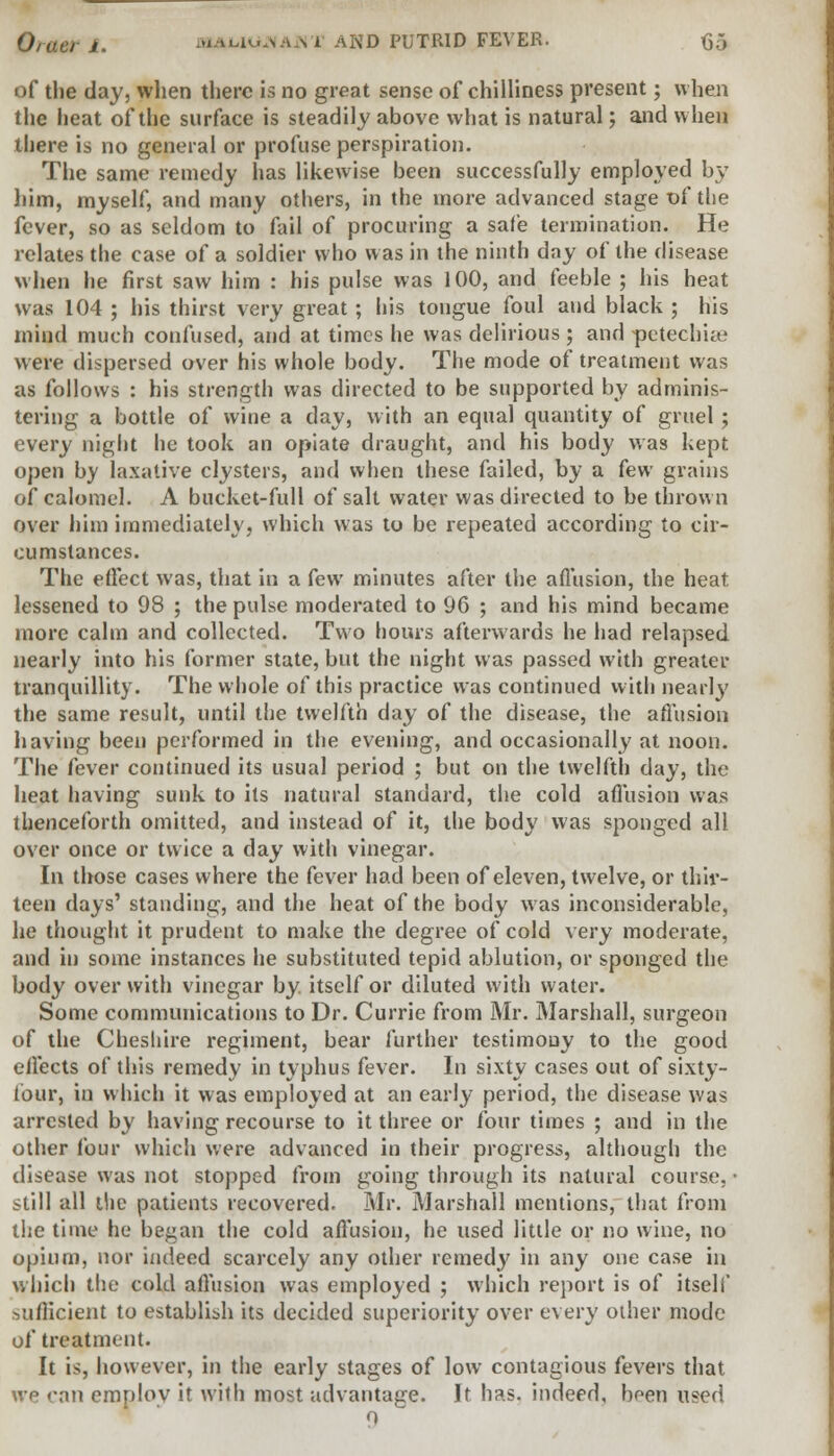of the day, when there is no great sense of chilliness present; when the heat of the surface is steadily above what is natural; and when there is no general or profuse perspiration. The same remedy has likewise been successfully employed by him, myself, and many others, in the more advanced stage of the fever, so as seldom to fail of procuring a safe termination. He relates the case of a soldier who was in the ninth day of the disease when he first saw him : his pulse was 100, and feeble ; his heat was 104 ; his thirst very great ; his tongue foul and black ; his mind much confused, and at times he was delirious ; and petechia* were dispersed over his whole body. The mode of treatment was as follows : his strength was directed to be supported by adminis- tering a bottle of wine a day, with an equal quantity of gruel; every night he took an opiate draught, and his body was kept open by laxative clysters, and when these failed, by a few grains of calomel. A bucket-full of salt water was directed to be thrown over him immediately, which was to be repeated according to cir- cumstances. The effect was, that in a few minutes after the affusion, the heat lessened to 98 ; the pulse moderated to 96 ; and his mind became more calm and collected. Two hours afterwards he had relapsed nearly into his former state, but the night was passed with greater tranquillity. The whole of this practice was continued with nearly the same result, until the twelfth day of the disease, the affusion having been performed in the evening, and occasionally at noon. The fever continued its usual period ; but on the twelfth day, the heat having sunk to its natural standard, the cold affusion was thenceforth omitted, and instead of it, the body was sponged all over once or twice a day with vinegar. In those cases where the fever had been of eleven, twelve, or thir- teen days' standing, and the heat of the body was inconsiderable, he thought it prudent to make the degree of cold very moderate, and in some instances he substituted tepid ablution, or sponged the body over with vinegar by. itself or diluted with water. Some communications to Dr. Currie from Mr. Marshall, surgeon of the Cheshire regiment, bear further testimony to the good effects of this remedy in typhus fever. In sixty cases out of sixty- four, in which it was employed at an early period, the disease was arrested by having recourse to it three or four times ; and in the other four which were advanced in their progress, although the disease was not stopped from going through its natural course, • still all die patients recovered. Mr. Marshall mentions, that from the time he began the cold affusion, he used little or no wine, no opium, nor indeed scarcely any other remedy in any one case in which the cold affusion was employed ; which report is of itself sufficient to establish its decided superiority over every other mode of treatment. It is, however, in the early stages of low contagious fevers that we can emplov it with most advantage. It has. indeed, been used 0