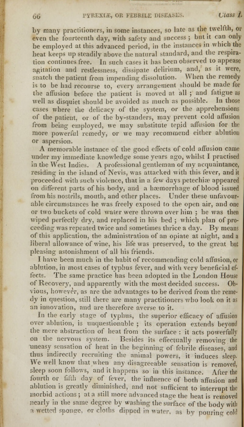 by many practitioners, in some instances, so late as the twelfth, or even the fourteenth day, with safety and success ; but it can only be employed at this advanced period, in the instances in which the heat keeps up steadily above the natural standard, and the respira- tion continues free. In such cases it has been observed to appease agitation and restlessness, dissipate delirium, and, as it were, snatch the patient from impending dissolution. When the remedy is to be had recourse to, every arrangement should be made for the allusion before the patient is moved at all ; and fatigue as well as disquiet should be avoided as much as possible. In those cases where the delicacy of the system, or the apprehensions of the patient, or of the by-standers, may prevent cold affusion from being employed, we may substitute tepid affusion for tin more powerful remedy, or we may recommend either ablution or aspersion. A memorable instance of the good effects of cold affusion came under my immediate knowledge some years ago, whilst I practised in the West Indies. A professional gentleman of my acquaintance, residing in the island of Nevis, was attacked with this fever, and it proceeded with such violence, that in a few days petechias appeared on different parts of his body, and a haemorrhage of blood issued from his nostrils, mouth, and other places. Under these unfavour- able circumstances he was freely exposed to the open air, and one or two buckets of cold water were thrown over him ; he was then wiped perfectly dry, and replaced in his bed ; which plan of pro- ceeding was repeated twice and sometimes thrice a day. By means of this application, the administration of an opiate at night, and a liberal allowance of wine, his life was preserved, to the great but pleasing astonishment of all his friends. I have been much in the habit of recommending cold affusion, or ablution, in most cases of typhus fever, and with very beneficial ef- fects. The same practice has been adopted in the London House of Recovery, and apparently with the most decided success. Ob- vious, however, as are the advantages to be derived from the reme- dy in question, still there are many practitioners who look on it as an innovation, and are therefore averse to it. In the early stage of typhus, the superior efficacy of affusion over ablution, is unquestionable ; its operation extends beyond the mere abstraction of heat from the surface : it acts powerfully on the nervous system. Besides its effectually removing the uneasy sensation of heat in the beginning of febrile diseases, and thus indirectly recruiting the animal powers, it induces sleep. We well know that when any disagreeable sensation is removed, sleep soon follows, and it happens so in this instance. After the fourth or fifth day of fever, the influence of both affusion and ablution is greatly diminished, and not sufficient to interrupt the morbid actions ; at a still more advanced stage the heat is removed nearly in the same degree by washing the surface of the body with a wetted sponere. or cloths dipped in water, as by pouring cold