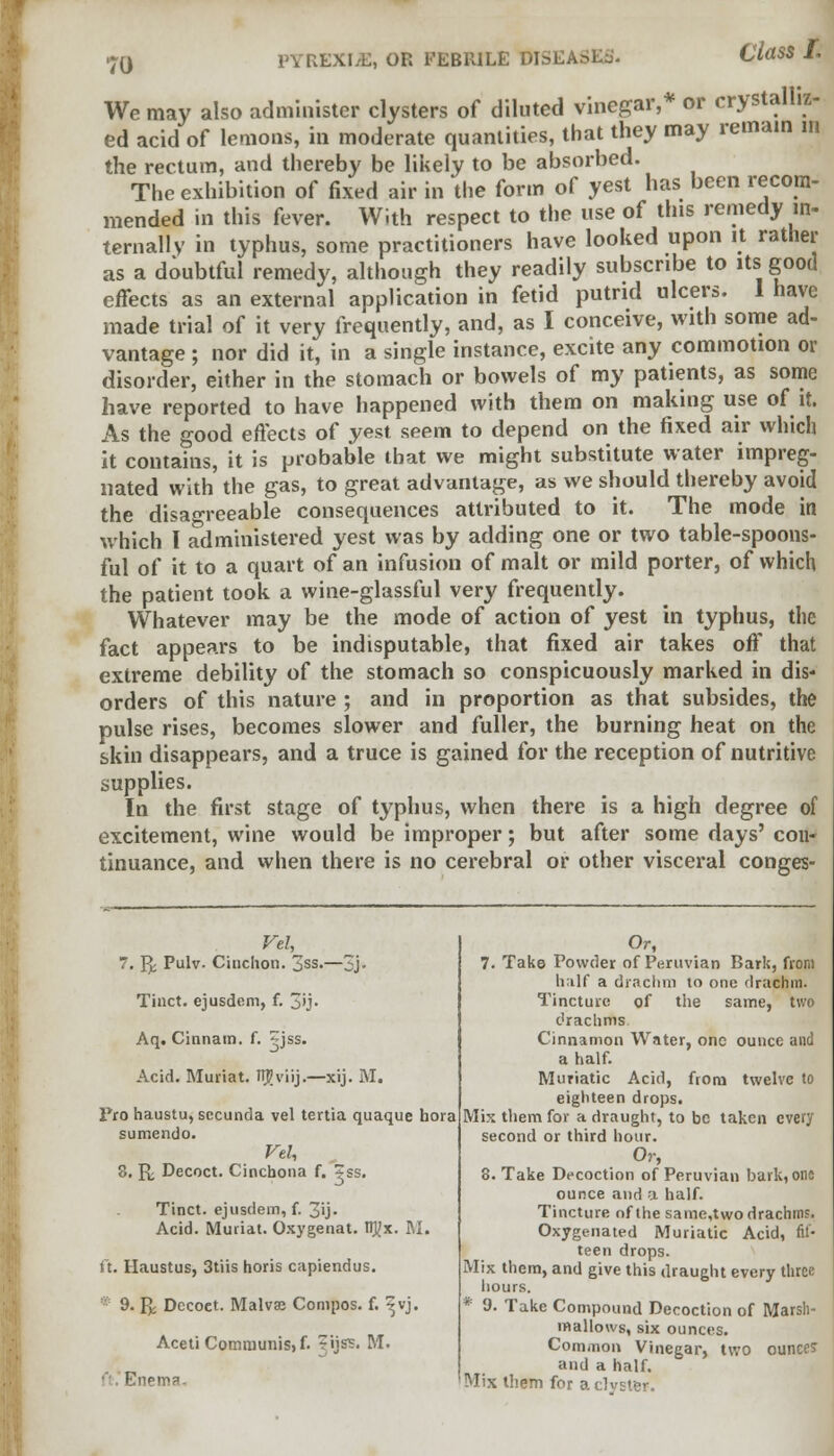 We may also administer clysters of diluted vinegar,* or crystalliz- ed acid of lemons, in moderate quantities, that they may remain in the rectum, and thereby be likely to be absorbed. The exhibition of fixed air in the form of yest has been recom- mended in this fever. With respect to the use of this remedy in- ternally in typhus, some practitioners have looked upon it rather as a doubtful remedy, although they readily subscribe to its good effects as an external application in fetid putrid ulcers. 1 have made trial of it very frequently, and, as I conceive, with some ad- vantage ; nor did it, in a single instance, excite any commotion or disorder, either in the stomach or bowels of my patients, as some have reported to have happened with them on making use of it. As the -ood effects of yest seem to depend on the fixed air which it contains, it is probable that we might substitute water impreg- nated with the gas, to great advantage, as we should thereby avoid the disagreeable consequences attributed to it. The mode in which I administered yest was by adding one or two table-spoons- ful of it to a quart of an infusion of malt or mild porter, of which the patient took a wine-glassful very frequently. Whatever may be the mode of action of yest in typhus, the fact appears to be indisputable, that fixed air takes off that extreme debility of the stomach so conspicuously marked in dis- orders of this nature ; and in proportion as that subsides, the pulse rises, becomes slower and fuller, the burning heat on the skin disappears, and a truce is gained for the reception of nutritive supplies. In the first stage of typhus, when there is a high degree of excitement, wine would be improper; but after some days' con- tinuance, and when there is no cerebral or other visceral conges- 7. Yy. Pulv- Cinchon. jss.—3j- Tinct. ejusdcm, f. 3>j- Aq. Cinnam. f. 2JSS- Acid. Muriat. nj?viij.—xij. M. Pro haustu, sccunda vel tenia quaque bora sumendo. Vel, 8. K Decoct. Cinchona f. ?ss. Tinct. ejusdem, f. 3*3- Acid. Muriat. Oxygenat. tlj/x. NL ft. Haustus, 3tiis horis capiendus. 9. fk Decoct. Malvse Compos, f. ^vj. Aceti Communis) f. ijss. M. ■ Enema. Or, 7. Take Powder of Peruvian Bark, from half a drachm to one drachm. Tincture of the same, two drachms Cinnamon Water, one ounce and a half. Muriatic Acid, from twelve to eighteen drops. Mix them for a draught, to be taken every second or third hour. Or, 8. Take Decoction of Peruvian bark, oris ounce and a half. Tincture of the same.two drachms. Oxygenated Muriatic Acid, fif- teen drops. Mix them, and give this draught every three hours. * 9. Take Compound Decoction of Marsh- mallows, six ounces. Common Vinegar, two ounces and a half. Mix them for a clvster.