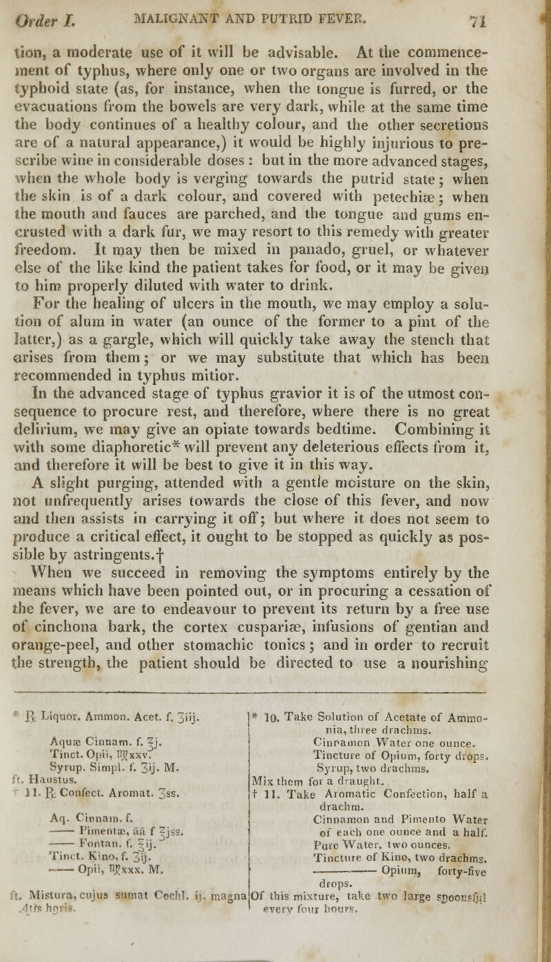 lion, a moderate use of it will be advisable. At the commence- ment of typhus, where only one or two organs are involved in the typhoid state (as, for instance, when the tongue is furred, or the evacuations from the bowels are very dark, while at the same time the body continues of a healthy colour, and the other secretions are of a natural appearance,) it would be highly injurious to pre- scribe wine in considerable doses : but in the more advanced stages, when the whole body is verging towards the putrid state; when the skin is of a dark colour, and covered with petechias; when the mouth and fauces are parched, and the tongue and gums en- crusted with a dark fur, we may resort to this remedy with greater freedom. It may then be mixed in panado, gruel, or whatever else of the like kind the patient takes for food, or it may be given to him properly diluted with water to drink. For the healing of ulcers in the mouth, we may employ a solu- tion of alum in water (an ounce of the former to a pint of the latter,) as a gargle, which will quickly take away the stench that arises from them; or we may substitute that which has been recommended in t}'phus mitior. In the advanced stage of typhus gravior it is of the utmost con- sequence to procure rest, and therefore, where there is no great delirium, we may give an opiate towards bedtime. Combining it with some diaphoretic* will prevent any deleterious effects from it, and therefore it will be best to give it in this way. A slight purging, attended with a gentle moisture on the skin, not unfrequently arises towards the close of this fever, and now and then assists in carrying it off; but where it does not seem to produce a critical effect, it ought to be stopped as quickly as pos- sible by astringents.f When we succeed in removing the symptoms entirely by the means which have been pointed out, or in procuring a cessation of the fever, we are to endeavour to prevent its return by a free use of cinchona bark, the cortex cusparise, infusions of gentian and orange-peel, and other stomachic tonics; and in order to recruit the strength, the patient should be directed to use a nourishing Uquor. Amnion. Acet. f. 3'iij. Aquse Cinnam. f. 2j. Tinct. Opii, tTjtJxxv. Syrup. Simpl. f. 3U- M. ft. Haustus. 11. U Confect. Aromat. 3ss. Aq. Cinnain. f. Pimentac, aa f ^jss. Foritan. f, - ij. Tinct. Kino, f. 3ij- Opii, TIJJxxx. M. ft. Mistura, cujus samat Cochl. ,4th h ij. magna * lo. Take Solution of Acetate of Ammo- nia, three drachms. Cinnamon Water one ounce. Tincture of Opium, forty drops. Syrup, two drachms. Mix them for a draught. til. Take Aromatic Confection, half a drachm. Cinnamon and Pimento Water of each one ounce and a half. Pure Water, two ounces. Tincture of Kino, two drachms. Opium, forty-five drops. Of this mixture, take two large spoonsful pverv four hours.