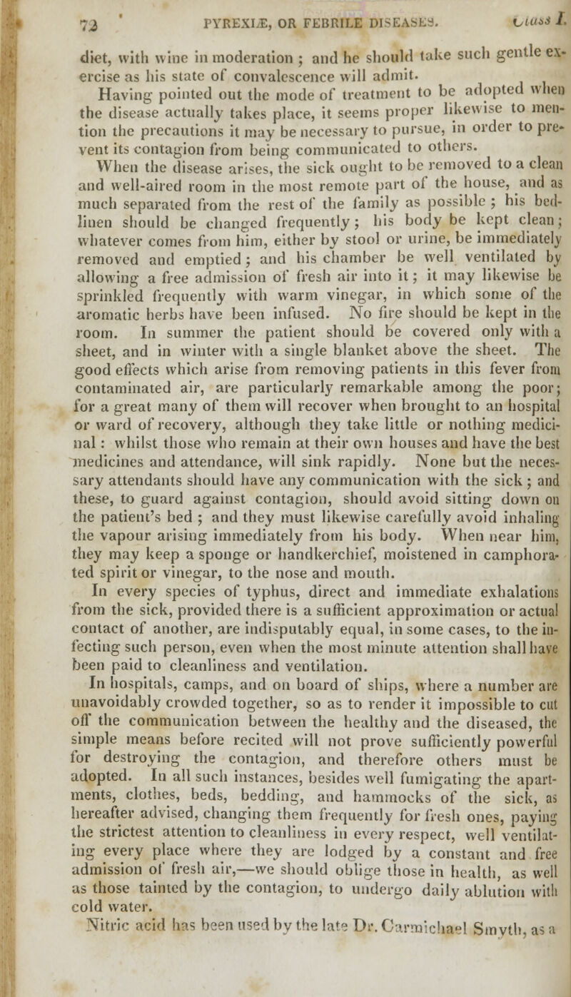 diet, with wine in moderation ; and he should take such gentle ex- ercise as his state of convalescence will admit. Having pointed out the mode of treatment to be adopted whet) the disease actually takes place, it seems proper likewise to men- tion the precautions it may be necessary to pursue, in order to pre- vent its contagion from being communicated to others. When the disease arises, the sick ought to be removed to a clean and well-aired room in the most remote part of the house, and as much separated from the rest of the family as possible ; his bed- linen should be changed frequently; his body be kept clean; whatever comes from him, either by stool or urine, be immediately removed and emptied; and his chamber be well ventilated by allowing a free admission of fresh air into it; it may likewise be sprinkled frequently with warm vinegar, in which some of the aromatic herbs have been infused. No fire should be kept in the room. In summer the patient should be covered only with a sheet, and in winter with a single blanket above the sheet. The good effects which arise from removing patients in this fever from contaminated air, are particularly remarkable among the poor; for a great many of them will recover when brought to an hospital or ward of recovery, although they take little or nothing medici- nal : whilst those who remain at their own houses and have the best medicines and attendance, will sink rapidly. None but the neces- sary attendants should have any communication with the sick ; and these, to guard against contagion, should avoid sitting down on the patient's bed ; and they must likewise carefully avoid inhaling the vapour arising immediately from his body. When near him, they may keep a sponge or handkerchief, moistened in camphora- ted spirit or vinegar, to the nose and mouth. In every species of typhus, direct and immediate exhalations from the sick, provided there is a sufficient approximation or actual contact of another, are indisputably equal, in some cases, to the in- fecting such person, even when the most minute attention shall have been paid to cleanliness and ventilation. In hospitals, camps, and on board of ships, where a number are unavoidably crowded together, so as to render it impossible to cut off the communication between the healthy and the diseased, the simple means before recited will not prove sufficiently powerful for destroying the contagion, and therefore others must be adopted. In all such instances, besides well fumigating the apart- ments, clothes, beds, bedding, and hammocks of the sick, as hereafter advised, changing them frequently for fresh ones, paying the strictest attention to cleanliness in every respect, well ventilat- ing every place where they are lodged by a constant and free admission of fresh air,—we should oblige those in health, as well us those tainted by the contagion, to undergo daily ablution with cold water. Nitric acid has been used by the late Dr. Carmichael Smyth, as a