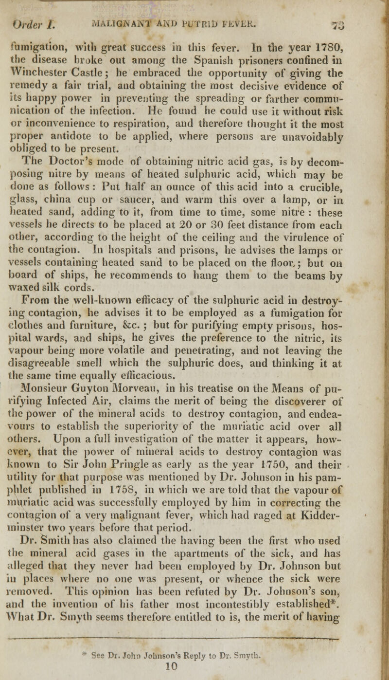 *)rdcrl. MALIGNANT Ai\JJ NJTRlD ILVLK. }J fumigation, with great success in this fever. In the year 1780, the disease broke out among the Spanish prisoners confined in Winchester Castle; he embraced the opportunity of giving the remedy a fair trial, and obtaining the most decisive evidence of its happy power in preventing the spreading or farther commu- nication of the infection. He found he could use it without risk or inconvenience to respiration, and therefore thought it the most proper antidote to be applied, where persons are unavoidably obliged to be present. The Doctor's mode of obtaining nitric acid gas, is by decom- posing nitre by means of heated sulphuric acid, which may be done as follows : Put half an ounce of this acid into a crucible, glass, china cup or saucer, and warm this over a lamp, or in heated sand, adding to it, from time to time, some nitre : these vessels he directs to be placed at 20 or 30 feet distance from each other, according to the height of the ceiling and the virulence of the contagion. In hospitals and prisons, he advises the lamps or vessels containing heated sand to be placed on the floor,; but on board of ships, he recommends to hang them to the beams by waxed silk cords. From the well-known eflicacy of the sulphuric acid in destroy- ing contagion, he advises it to be employed as a fumigation for clothes and furniture, &c. ; but for purifying empty prisons, hos- pital wards, and ships, he gives the preference to the nitric, its vapour being more volatile and penetrating, and not leaving the disagreeable smell which the sulphuric does, and thinking it at the same time equally efficacious. Monsieur Guyton Morveau, in his treatise on the Means of pu- rifying Infected Air, claims the merit of being the discoverer of the power of the mineral acids to destroy contagion, and endea- vours to establish the superiority of the muriatic acid over all others. Upon a full investigation of the matter it appears, how- ever, that the power of mineral acids to destroy contagion was known to Sir John Pringle as early as the year 1750, and their utility for that purpose was mentioned by Dr. Johnson in his pam- phlet published in 1758, in which we are told that the vapour of muriatic acid was successfully employed by him in correcting the contagion of a very malignant fever, which had raged at Kidder- minstev two years before that period. Dr. Smith has also claimed the having been the first who used the mineral acid gases in the apartments of the sick, and has alleged that they never had been employed by Dr. Johnson but in places where no one was present, or whence the sick were removed. This opinion has been refuted by Dr. Johnson's son, and the invention of his father most incontestibly established*. What Dr. Smyth seems therefore entitled to is, the merit of having See Dr. John Johnson's Reply to Dr. Smvth. 10
