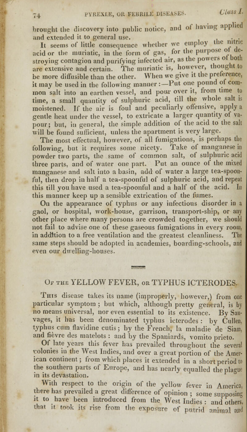 brought the discovery into public notice, and of having applied and extended it to general use. , It seems of little consequence whether we employ the nitric acid or the muriatic, in the form of gas, for the purpose of de- stroying contagion and purifying infected air, as the powers of both are extensive and certain. The muriatic is, however, thought to be more diffusible than the other. When we give it the preference, it may be used in the following manner :—Put one pound of com- mon salt into an earthen vessel, and pour over it, from time to time, a small quantity of sulphuric acid, till the whole salt is moistened. If the air is foul and peculiarly offensive, apply a gentle heat under the vessel, to extricate a larger quantity of va- pour; but, in general, the simple addition of the acid to the salt will be found sufficient, unless the apartment is very large. The most effectual, however, of all fumigations, is perhaps the following, but it requires some nicety. Take of manganese in powder two parts, the same of common salt, of sulphuric acid three parts, and of water one part. Put an ounce of the mixed manganese and salt into a basin, add of water a large tea-spoon- ful, then drop in half a tea-spoonful of sulphuric acid, and repeat this till you have used a tea-spoonful and a half of the acid. In this manner keep up a sensible extrication of the fumes. On the appearance of typhus or any infectious disorder in a gaol, or hospital, work-house, garrison, transport-ship, or any other place where many persons are crowded together, we should not fail to advise one of these gaseous fumigations in every room, in addition to a free ventilation and the greatest cleanliness. The same steps should be adopted in academies, boarding-schools, and even our dwelling-houses. Of the YELLOW FEVER, or TYPHUS ICTERODES. This disease takes its name (improperly, however,) from one particular symptom ; but which, although pretty general, is by no means universal, nor even essential to its existence. By Sau- vages, it has been denominated typhus icterodes : by Cullen, typhus cum flavidine cutis; by the French, la maladie de Siam, and fievre des matelots : and by the Spaniards, vomito prieto. Of late years this fever has prevailed throughout the several colonies in the West Indies, and over a great portion of the Amer- ican continent; from which places it extended in a short period to the southern parts of Europe, and has nearly equalled the plague in its devastation. With respect to the origin of the yellow fever in America, there has prevailed a great difference of opinion ; some supposing it to have been introduced from the West Indies : and others, that it took its rise from the exposure of putrid animal and