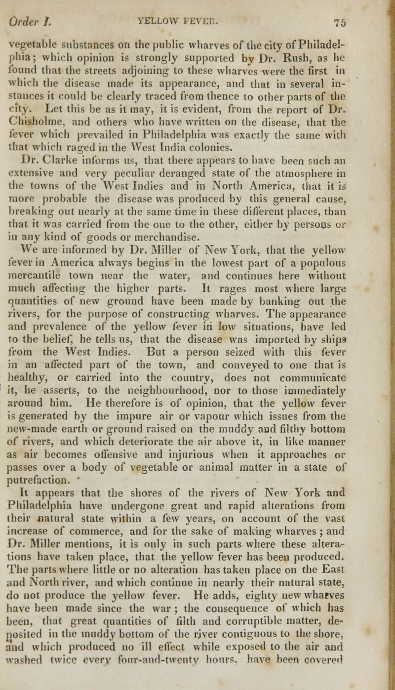 vegetable substances on the public wharves of the city of Philadel- phia; which opinion is strongly supported by Dr. Rush, as he found that the streets adjoining to these wharves were the first in which the disease made its appearance, and that in several in- stances it could be clearly traced from thence to other parts of the city. Let this be as it may, it is evident, from the report of Dr. Chisholme, and others who have written on the disease, that the fever which prevailed in Philadelphia was exactly the same with that which raged in the West India colonies. Dr. Clarke informs us, that there appears to have been such an extensive and very peculiar deranged state of the atmosphere in the towns of the West Indies and in Nortli America, that it is more probable the disease was produced by this general cause, breaking out nearly at the same time in these different places, than that it was carried from the one to the other, either by persons or in any kind of goods or merchandise. We are informed by Dr. Miller of New York, that the yellow fever in America always begins in the lowest part of a populous mercantile town near the water, and continues here without much affecting the higher parts. It rages most where large quantities of new ground have been made by banking out the rivers, for the purpose of constructing wharves. The appearance and prevalence of the yellow fever in low situations, have led to the belief, he tells us, that the disease was imported by ships? from the West Indies. But a person seized with this fever in an affected part of the town, and conveyed to one that is healthy, or carried into the country, does not communicate it, he asserts, to the neighbourhood, nor to those immediately around him. He therefore is of opinion, that the yellow fever is generated by the impure air or vapour which issues from the new-made earth or ground raised on the muddy and filthy bottom of rivers, and which deteriorate the air above it, in like manner as air becomes offensive and injurious when it approaches or passes over a body of vegetable or animal matter in a state of putrefaction. ' It appears that the shores of the rivers of New York and Philadelphia have undergone great and rapid alterations from their natural state within a few years, on account of the vast increase of commerce, and for the sake of making wharves ; and Dr. Miller mentions, it is only in such parts where these altera- tions have taken place, that the yellow fever has been produced. The parts where little or no alteration has taken place on the East and North river, and which continue in nearly their natural state, do not produce the yellow fever. He adds, eighty new wharves have been made since the war ; the consequence of which has been, that great quantities of filth and corruptible matter, de- posited in the muddy bottom of the rjver contiguous to the shore, and which produced no ill effect while exposed to the air and washed twice every four-and-twenty hours, have been covered