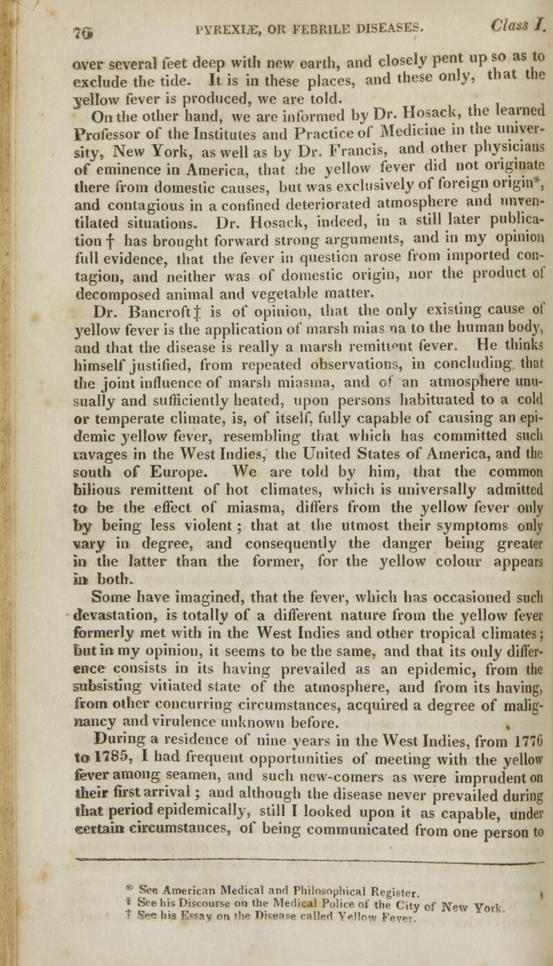 aver several feet deep with new earth, and closely pent up so as to exclude the tide. It is in these places, and these only, that the yellow fever is produced, we are told. On the other hand, we are informed by Dr. Hosack, the learned Professor of the Institutes and Practice of Medicine in the univer- sity, New York, as well as by Dr. Francis, and other physicians of eminence in America, that the yellow fever did not originate there from domestic causes, but was exclusively of foreign origin*, and contagious in a confined deteriorated atmosphere and nnven- tilated situations. Dr. Hosack, indeed, in a still later publica- tion f has brought forward strong arguments, and in my opinion full evidence, that the fever in question arose from imported con- tagion, and neither was of domestic origin, nor the product of decomposed animal and vegetable matter. Dr. Bancroft J is of opinion, that the only existing cause of yellow fever is the application of marsh mias ua to the human body, and that the disease is really a marsh remittent fever. He thinks himself justified, from repeated observations, in concluding that the joint influence of marsh miasma, and of an atmosphere unu- sually and sufficiently heated, upon persons habituated to a cold or temperate climate, is, of itself, fully capable of causing an epi- demic yellow fever, resembling that which has committed such lavages in the West Indies, the United States of America, and the south of Europe. We are told by him, that the common bilious remittent of hot climates, which is universally admitted to be the effect of miasma, differs from the yellow fever only by being less violent; that at the utmost their symptoms only vary in degree, and consequently the danger being greater in the latter than the former, for the yellow colour appears in both. Some have imagined, that the fever, which has occasioned such devastation, is totally of a different nature from the yellow fever formerly met with in the West Indies and other tropical climates; but in my opinion, it seems to be the same, and that its only differ- ence consists in its having prevailed as an epidemic, from the subsisting vitiated state of the atmosphere, and from its having, from other concurring circumstances, acquired a degree of malig- nancy and virulence unknown before. , During a residence of nine years in the West Indies, from 1776 to 1785, I had frequent opportunities of meeting with the yellow fever among seamen, and such new-comers as were imprudent on their first arrival; and although the disease never prevailed during that period epidemically, still I looked upon it as capable, under certain circumstances, of being communicated from one person to New York.