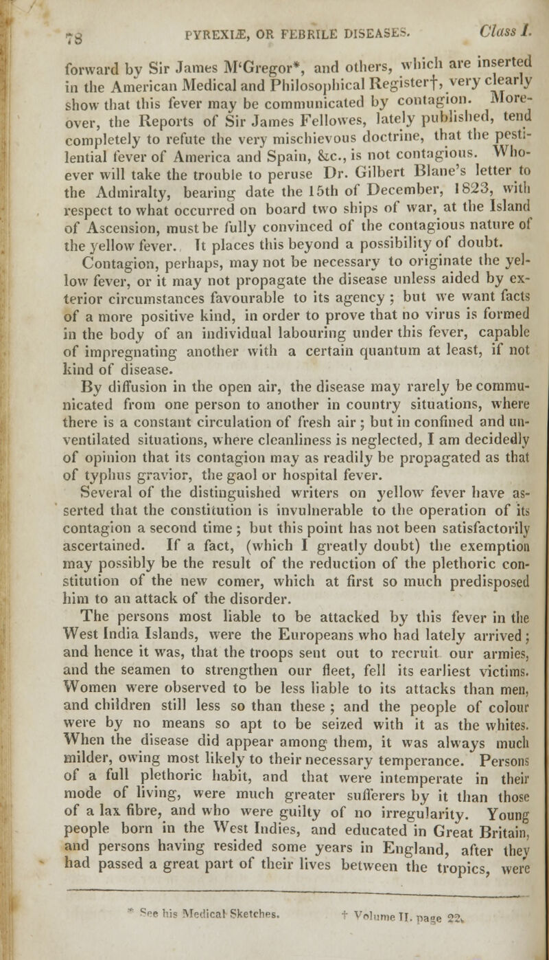 forward by Sir James M'Gregor*, and others, which are inserted in the American Medical and Philosophical Registerf, very clearly show that this fever may be communicated by contagion. More- over, the Reports of Sir James Fellowes, lately published, tend completely to refute the very mischievous doctrine, that the pesti- lential fever of America and Spain, he, is not contagious. Who- ever will take the trouble to peruse Dr. Gilbert Blane's letter to the Admiralty, bearing date the 15th of December, 1823, with respect to what occurred on board two ships of war, at the Island of Ascension, must be fully convinced of the contagious nature of the yellow fever. It places this beyond a possibility of doubt. Contagion, perhaps, may not be necessary to originate the yel- low fever, or it may not propagate the disease unless aided by ex- terior circumstances favourable to its agency ; but we want facts of a more positive kind, in order to prove that no virus is formed in the body of an individual labouring under this fever, capable of impregnating another with a certain quantum at least, if not kind of disease. By diffusion in the open air, the disease may rarely be commu- nicated from one person to another in country situations, where there is a constant circulation of fresh air ; but in confined and un- ventilated situations, where cleanliness is neglected, I am decidedly of opinion that its contagion may as readily be propagated as that of typhus gravior, the gaol or hospital fever. Several of the distinguished writers on yellow fever have as- serted that the constitution is invulnerable to the operation of its contagion a second time ; but this point has not been satisfactorily ascertained. If a fact, (which I greatly doubt) the exemption may possibly be the result of the reduction of the plethoric con- stitution of the new comer, which at first so much predisposed him to an attack of the disorder. The persons most liable to be attacked by this fever in the West India Islands, were the Europeans who had lately arrived; and hence it was, that the troops sent out to recruit our armies, and the seamen to strengthen our fleet, fell its earliest victims. Women were observed to be less liable to its attacks than men, and children still less so than these ; and the people of colour were by no means so apt to be seized with it as the whites. When the disease did appear among them, it was always much milder, owing most likely to their necessary temperance. Persons of a full plethoric habit, and that were intemperate in their mode of living, were much greater sufferers by it than those of a lax fibre, and who were guilty of no irregularity. Young people born in the West Indies, and educated in Great Britain, and persons having resided some years in England, after they had passed a great part of their lives between the tropics, were