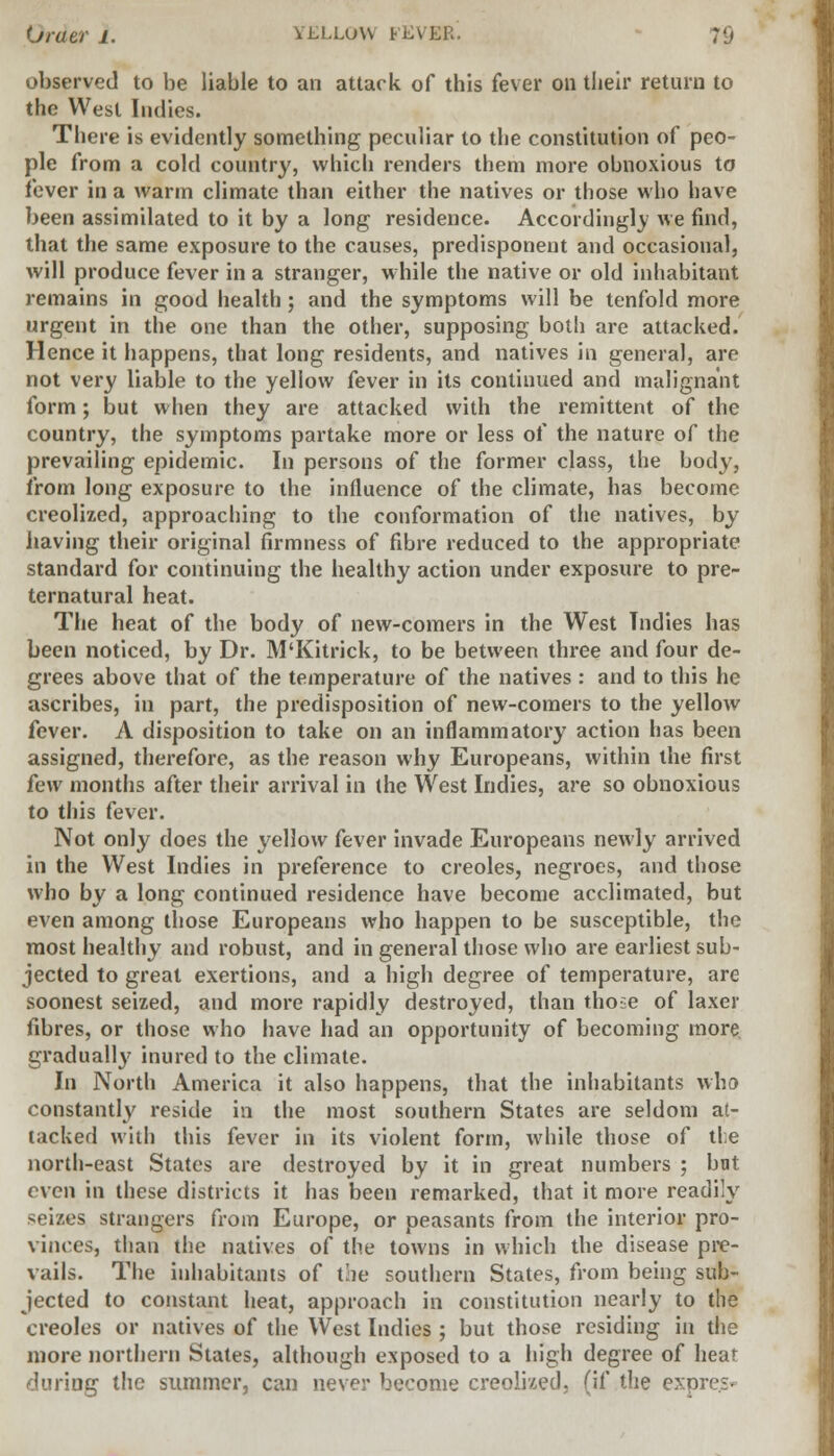 observed to be liable to an attack of this fever on their return to the West Indies. There is evidently something peculiar to the constitution of peo- ple from a cold country, which renders them more obnoxious to fever in a warm climate than either the natives or those who have been assimilated to it by a long residence. Accordingly we find, that the same exposure to the causes, predisponent and occasional, will produce fever in a stranger, while the native or old inhabitant remains in good health; and the symptoms will be tenfold more urgent in the one than the other, supposing both are attacked. Hence it happens, that long residents, and natives in general, are not very liable to the yellow fever in its continued and malignant form; but when they are attacked with the remittent of the country, the symptoms partake more or less of the nature of the prevailing epidemic. In persons of the former class, the body, from long exposure to the influence of the climate, has become creolized, approaching to the conformation of the natives, by having their original firmness of fibre reduced to the appropriate standard for continuing the healthy action under exposure to pre- ternatural heat. The heat of the body of new-comers in the West Tndies has been noticed, by Dr. M'Kitrick, to be between three and four de- grees above that of the temperature of the natives : and to this he ascribes, in part, the predisposition of new-comers to the yellow fever. A disposition to take on an inflammatory action has been assigned, therefore, as the reason why Europeans, within the first few months after their arrival in the West Indies, are so obnoxious to this fever. Not only does the yellow fever invade Europeans newly arrived in the West Indies in preference to Creoles, negroes, and those who by a long continued residence have become acclimated, but even among those Europeans who happen to be susceptible, the most healthy and robust, and in general those who are earliest sub- jected to great exertions, and a high degree of temperature, are soonest seized, and more rapidly destroyed, than tho;e of laxer fibres, or those who have had an opportunity of becoming more gradually inured to the climate. In North America it also happens, that the inhabitants who constantly reside in the most southern States are seldom at- tacked with this fever in its violent form, while those of the north-east States are destroyed by it in great numbers ; but even in these districts it has been remarked, that it more readily seizes strangers from Europe, or peasants from the interior pro- vinces, than the natives of the towns in which the disease pre- vails. The inhabitants of the southern States, from being sub- jected to constant heat, approach in constitution nearly to the Creoles or natives of the West Indies ; but those residing in the more northern States, although exposed to a high degree of heat during the summer, can never become creolized, (if the en>