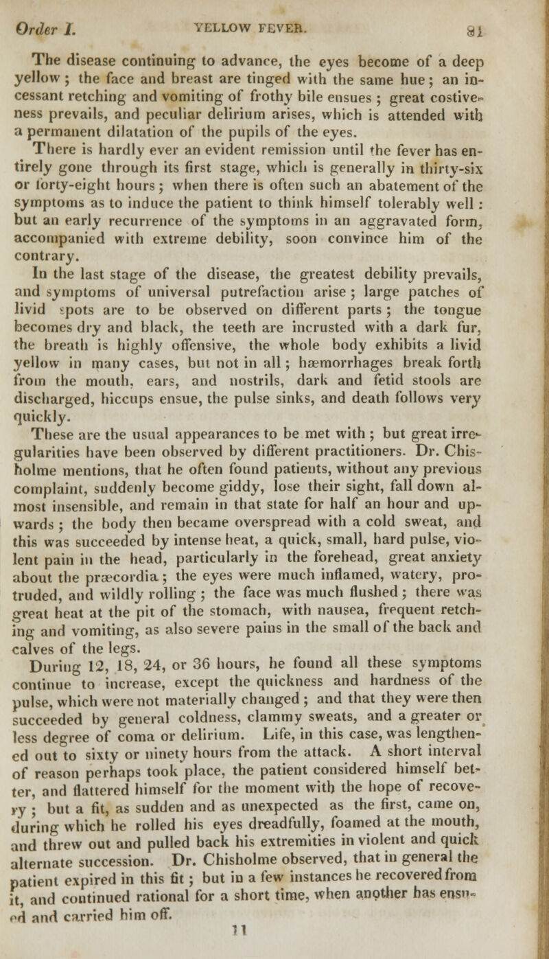 The disease continuing to advance, the eyes become of a deep yellow ; the face and breast are tinged with the same hue; an in- cessant retching and vomiting of frothy bile ensues ; great costive- ness prevails, and peculiar delirium arises, which is attended with a permanent dilatation of the pupils of the eyes. There is hardly ever an evident remission until 'he fever has en- tirely gone through its first stage, which is generally in thirty-six or forty-eight hours; when there is often such an abatement of the symptoms as to induce the patient to think himself tolerably well : but an early recurrence of the symptoms in an aggravated form, accompanied with extreme debility, soon convince him of the contrary. In the last stage of the disease, the greatest debility prevails, and symptoms of universal putrefaction arise ; large patches of livid ^pots are to be observed on different parts ; the tongue becomes dry and black, the teeth are incrusted with a dark fur, the breath is highly offensive, the whole body exhibits a livid yellow in many cases, but not in all; haemorrhages break forth from the mouth, ears, and nostrils, dark and fetid stools are discharged, hiccups ensue, the pulse sinks, and death follows very quickly. These are the usual appearances to be met with ; but great irre- gularities have been observed by different practitioners. Dr. Chis- holme mentions, that he often found patients, without any previous complaint, suddenly become giddy, lose their sight, fall down al- most insensible, and remain in that state for half an hour and up- wards ; the body then became overspread with a cold sweat, and this was succeeded by intense heat, a quick, small, hard pulse, vio- lent pain in the head, particularly in the forehead, great anxiety about the proecordia ; the eyes were much inflamed, watery, pro- truded, and wildly rolling ; the face was much flushed ; there was great heat at the pit of the stomach, with nausea, frequent retch- ing and vomiting, as also severe pains in the small of the back and calves of the legs. During 12, 18, 24, or 36 hours, he found all these symptoms continue to increase, except the quickness and hardness of the pulse, which were not materially changed ; and that they were then succeeded by general coldness, clammy sweats, and a greater or less degree of coma or delirium. Life, in this case, was lengthen- ed out to sixty or ninety hours from the attack. A short interval of reason perhaps took place, the patient considered himself bet- ter, and flattered himself for the moment with the hope of recove- ry • but a fit, as sudden and as unexpected as the first, came on, during which he rolled his eyes dreadfully, foamed at the mouth, and threw out and pulled back his extremities in violent and quick alternate succession. Dr. Chisholme observed, that in general the patient expired in this fit; but in a few instances he recovered from it, and coutinued rational for a short time, when another has ensu- ed and carried him off.