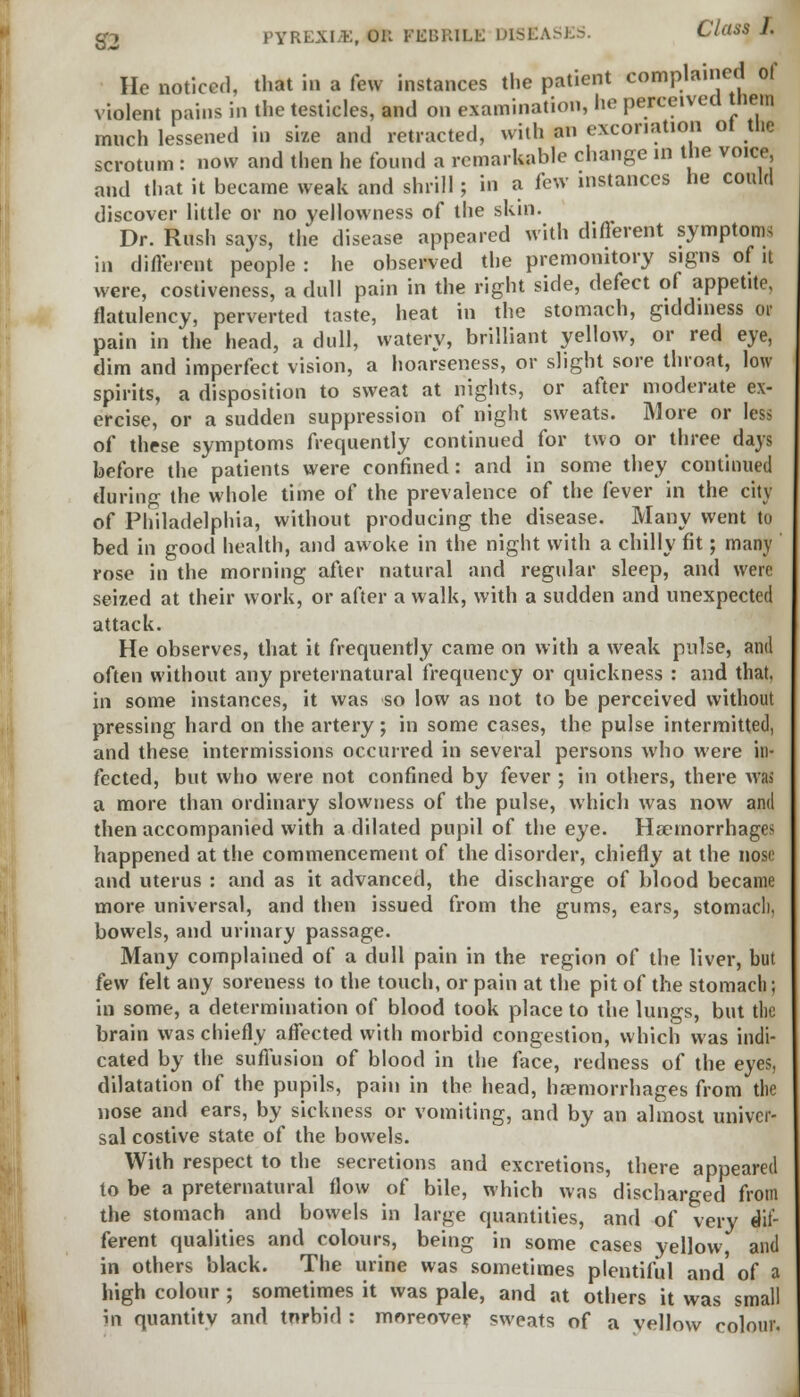 He noticed, that in a few instances the patient complained of violent pains in the testicles, and on examination, lie perceived them much lessened in size and retracted, with an excoriation ot the scrotum : now and then he found a remarkable change in the voice, and that it became weak and shrill; in a few instances he could discover little or no yellowness of the skin. Dr. Rush says, the disease appeared with different symptom* in different people : he observed the premonitory signs of it were, costiveness, a dull pain in the right side, defect of appetite, flatulency, perverted taste, heat in the stomach, giddiness or pain in the head, a dull, watery, brilliant yellow, or red eye, dim and imperfect vision, a hoarseness, or slight sore throat, low spirits, a disposition to sweat at nights, or after moderate ex- ercise, or a sudden suppression of night sweats. More or less of these symptoms frequently continued for two or three days before the patients were confined: and in some they continued during the whole time of the prevalence of the fever in the city of Philadelphia, without producing the disease. Many went to bed in good health, and awoke in the night with a chilly fit; many rose in the morning after natural and regular sleep, and were seized at their work, or after a walk, with a sudden and unexpected attack. He observes, that it frequently came on with a weak pulse, and often without any preternatural frequency or quickness : and that, in some instances, it was so low as not to be perceived without pressing hard on the artery; in some cases, the pulse intermitted, and these intermissions occurred in several persons who were in- fected, but who were not confined by fever ; in others, there was a more than ordinary slowness of the pulse, which was now and then accompanied with a dilated pupil of the eye. Haemorrhages happened at the commencement of the disorder, chiefly at the nose and uterus : and as it advanced, the discharge of blood became more universal, and then issued from the gums, ears, stomacl), bowels, and urinary passage. Many complained of a dull pain in the region of the liver, but few felt any soreness to the touch, or pain at the pit of the stomach; in some, a determination of blood took place to the lungs, but tlie brain was chiefly affected with morbid congestion, which was indi- cated by the suffusion of blood in the face, redness of the eyes, dilatation of the pupils, pain in the head, haemorrhages from the nose and ears, by sickness or vomiting, and by an almost univer- sal costive state of the bowels. With respect to the secretions and excretions, there appeared to be a preternatural flow of bile, which was discharged from the stomach and bowels in large quantities, and of very dif- ferent qualities and colours, being in some cases yellow, and in others black. The urine was sometimes plentiful and of a high colour ; sometimes it was pale, and at others it was small in quantity and tnrbid : moreover sweats of a vellow colour.