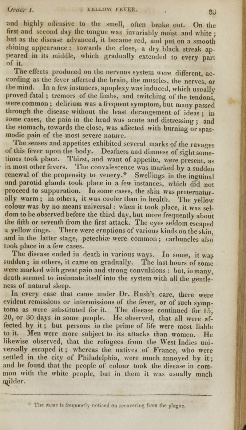 Md highly offensive to the smell, often broke out. On the first and second day the tongue was invariably moist and white ; but as the disease advanced, it became red, and put on a smooth shining appearance : towards the close, a dry black streak ap- peared in its middle, which gradually extended to every part of it. The effects produced on the nervous system were different ac- cording as the fever affected the brain, the muscles, the nerves or the mind. In a few instances, apoplexy was induced, which usually proved fatal ; tremors of the limbs, and twitching of the tendons were common ; delirium was a frequent symptom, but many passed through the disease without the least derangement of ideas • in some cases, the pain in the head was acute and distressing; and the stomach, towards the close, was affected with burning or spas- modic pain of the most severe nature. The senses and appetites exhibited several marks of the ravages of this fever upon the body. Deafness and dimness of sight some- times took place. Thirst, and want of appetite, were present, as in most other fevers. The convalescence was marked by a sudden renewal of the propensity to venery.* Swellings in the inguinal and parotid glands took place in a few instances, which did not proceed to suppuration. In some cases, the skin was preternatur- ally warm ; in others, it was cooler than in health. The yellow colour was by no means universal: when it took place, it was sel- dom to be observed before the third day, but more frequently about the fifth or seventh from the first attack. The eyes seldom escaped a yellow tinge. There were eruptions of various kinds on the skin, and in the latter stage, petechia? were common j carbuncles also took place in a few cases. The disease ended in death in various ways. In some, it was sudden ; in others, it came on gradually. The last hours of some were marked with great pain and strong convulsions: but, in many, death seemed to insinuate itself into the system with all the gentle- ness of natural sleep. In every case that came under Dr. Rush's care, there were evident remissions or intermissions of the fever, or of such symp- toms as were substituted for it. The disease continued for 15, 20, or 30 days in some people. He observed, that all were af- fected by it; but persons in the prime of life were most liable to it. Men were more subject to its attacks than women. He likewise observed, that the refugees from the West Indies uni- versally escaped it; whereas the natives of France, who were settled in the city of Philadelphia, were much annoyed by it; and he found that the people of colour took the disease in com- mon with the white people, but in them it was usually much milder. Tlif fame is frequently noticed on recovering from the plague.