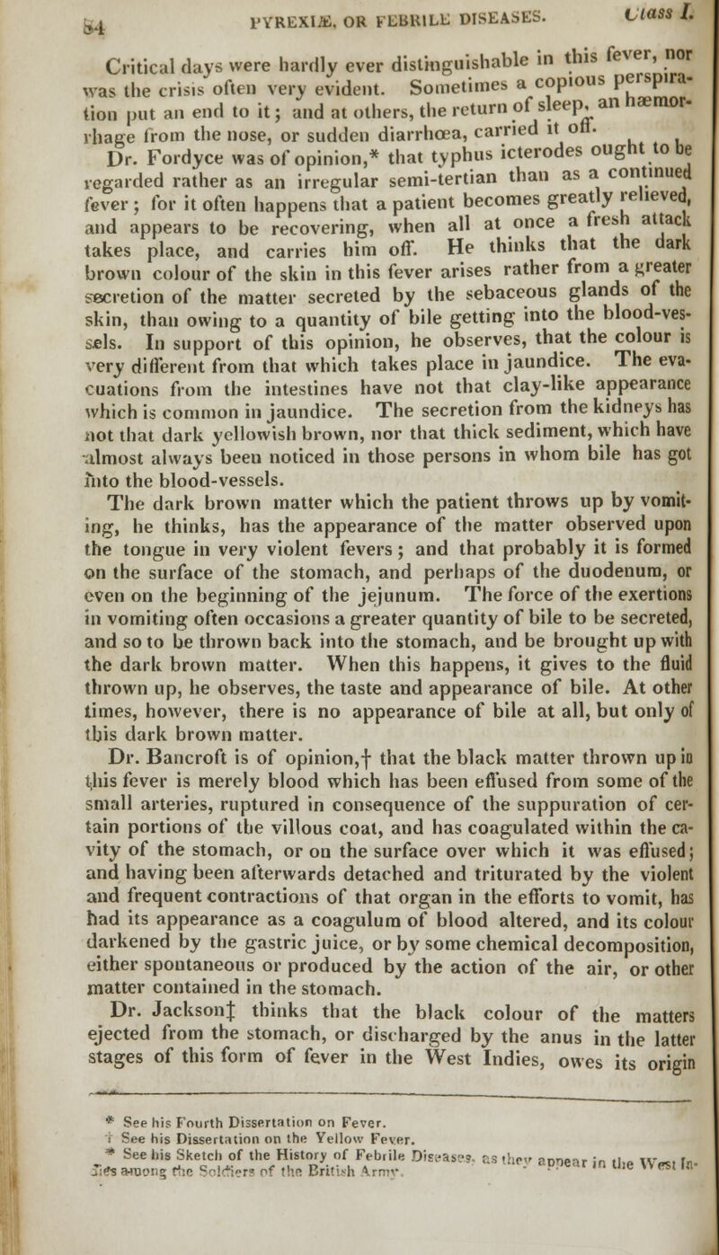 Critical days were hardly ever distinguishable in this fever, nor was the crisis often very evident. Sometimes a copious perspira- tion put an end to it; and at others, the return of sleep, an naemor- vhage from the nose, or sudden diarrhoea, carried it oft. Dr. Fordyce was of opinion,* that typhus icterodes ought to be regarded rather as an irregular semi-tertian than as a continued fever ; for it often happens that a patient becomes greatly relieved, and appears to be recovering, when all at once a fresh attack takes place, and carries him off. He thinks that the dark brown colour of the skin in this fever arises rather from a greater secretion of the matter secreted by the sebaceous glands of the skin, than owing to a quantity of bile getting into the blood-ves- sels. In support of this opinion, he observes, that the colour is very different from that which takes place in jaundice. The eva- cuations from the intestines have not that clay-like appearance which is common in jaundice. The secretion from the kidneys has not that dark yellowish brown, nor that thick sediment, which have almost always been noticed in those persons in whom bile has got into the blood-vessels. The dark brown matter which the patient throws up by vomit- ing, he thinks, has the appearance of the matter observed upon the tongue in very violent fevers; and that probably it is formed on the surface of the stomach, and perhaps of the duodenum, or even on the beginning of the jejunum. The force of the exertions in vomiting often occasions a greater quantity of bile to be secreted, and so to be thrown back into the stomach, and be brought up with the dark brown matter. When this happens, it gives to the fluid thrown up, he observes, the taste and appearance of bile. At other times, however, there is no appearance of bile at all, but only of this dark brown matter. Dr. Bancroft is of opinion,f that the black matter thrown up in this fever is merely blood which has been effused from some of the small arteries, ruptured in consequence of the suppuration of cer- tain portions of the villous coal, and has coagulated within the ca- vity of the stomach, or on the surface over which it was effused; and having been afterwards detached and triturated by the violent and frequent contractions of that organ in the efforts to vomit, has had its appearance as a coagulum of blood altered, and its colour darkened by the gastric juice, or by some chemical decomposition, either spontaneous or produced by the action of the air, or other matter contained in the stomach. Dr. JacksonJ thinks that the black colour of the matters ejected from the stomach, or discharged by the anus in the latter stages of this form of fever in the West Indies, owes its origin * See his Fourth Dissertation on Fever. i See his Dissertation on the Yellow Fever. * See his Sketch of the History of Febrile Diseases. &S -he rnnear in tl,« W-ei In Hit Moon; rte Soldiers of the British Army.  PPear ,n t,,e  *' ,tt