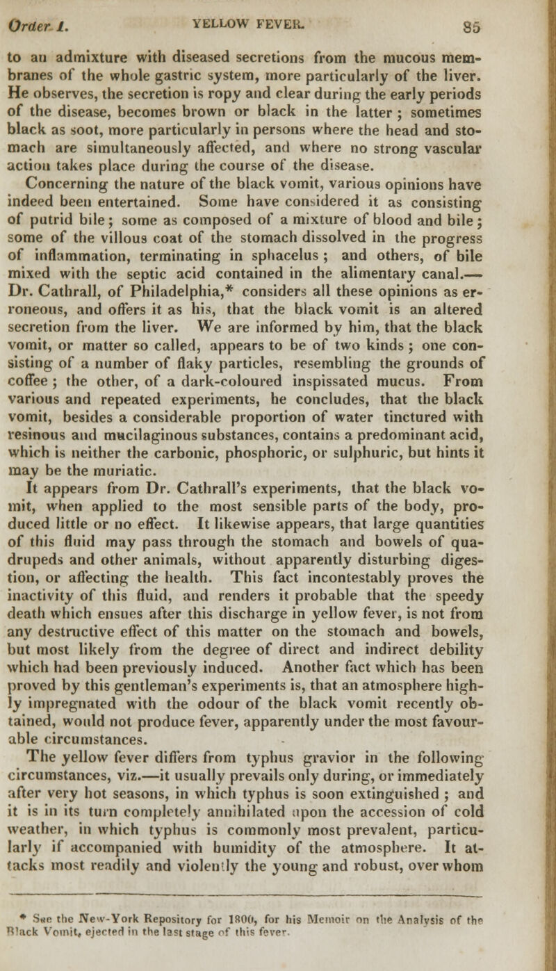 to an admixture with diseased secretions from the mucous mem- branes of the whole gastric system, more particularly of the liver. He observes, the secretion is ropy and clear during the early periods of the disease, becomes brown or black in the latter ; sometimes black as soot, more particularly in persons where the head and sto- mach are simultaneously affected, and where no strong vascular action takes place during the course of the disease. Concerning the nature of the black vomit, various opinions have indeed been entertained. Some have considered it as consisting of putrid bile; some as composed of a mixture of blood and bile; some of the villous coat of the stomach dissolved in the progress of inflammation, terminating in sphacelus ; and others, of bile mixed with the septic acid contained in the alimentary canal.— Dr. Cathrall, of Philadelphia,* considers all these opinions as er- roneous, and offers it as his, that the black vomit is an altered secretion from the liver. We are informed by him, that the black vomit, or matter so called, appears to be of two kinds; one con- sisting of a number of flaky particles, resembling the grounds of coffee ; the other, of a dark-coloured inspissated mucus. From various and repeated experiments, he concludes, that the black vomit, besides a considerable proportion of water tinctured with resinous and mucilaginous substances, contains a predominant acid, which is neither the carbonic, phosphoric, or sulphuric, but hints it may be the muriatic. It appears from Dr. Cathrall's experiments, that the black vo- mit, when applied to the most sensible parts of the body, pro- duced little or no effect. It likewise appears, that large quantities of this fluid may pass through the stomach and bowels of qua- drupeds and other animals, without apparently disturbing diges- tion, or affecting the health. This fact incontestably proves the inactivity of this fluid, and renders it probable that the speedy death which ensues after this discharge in yellow fever, is not from any destructive effect of this matter on the stomach and bowels, but most likely from the degree of direct and indirect debility which had been previously induced. Another fact which has been proved by this gentleman's experiments is, that an atmosphere high- ly impregnated with the odour of the black vomit recently ob- tained, would not produce fever, apparently under the most favour- able circumstances. The yellow fever differs from typhus gravior in the following circumstances, viz.—it usually prevails only during, or immediately after very hot seasons, in which typhus is soon extinguished ; and it is in its turn completely annihilated npon the accession of cold weather, in which typhus is commonly most prevalent, particu- larly if accompanied with humidity of the atmosphere. It at- tacks most readily and violen-ly the young and robust, over whom * Sae the New-York Repository for 1800, for his Memoir on the Analysis of the ^'ack Vomit, ejected in the last stage of this fever
