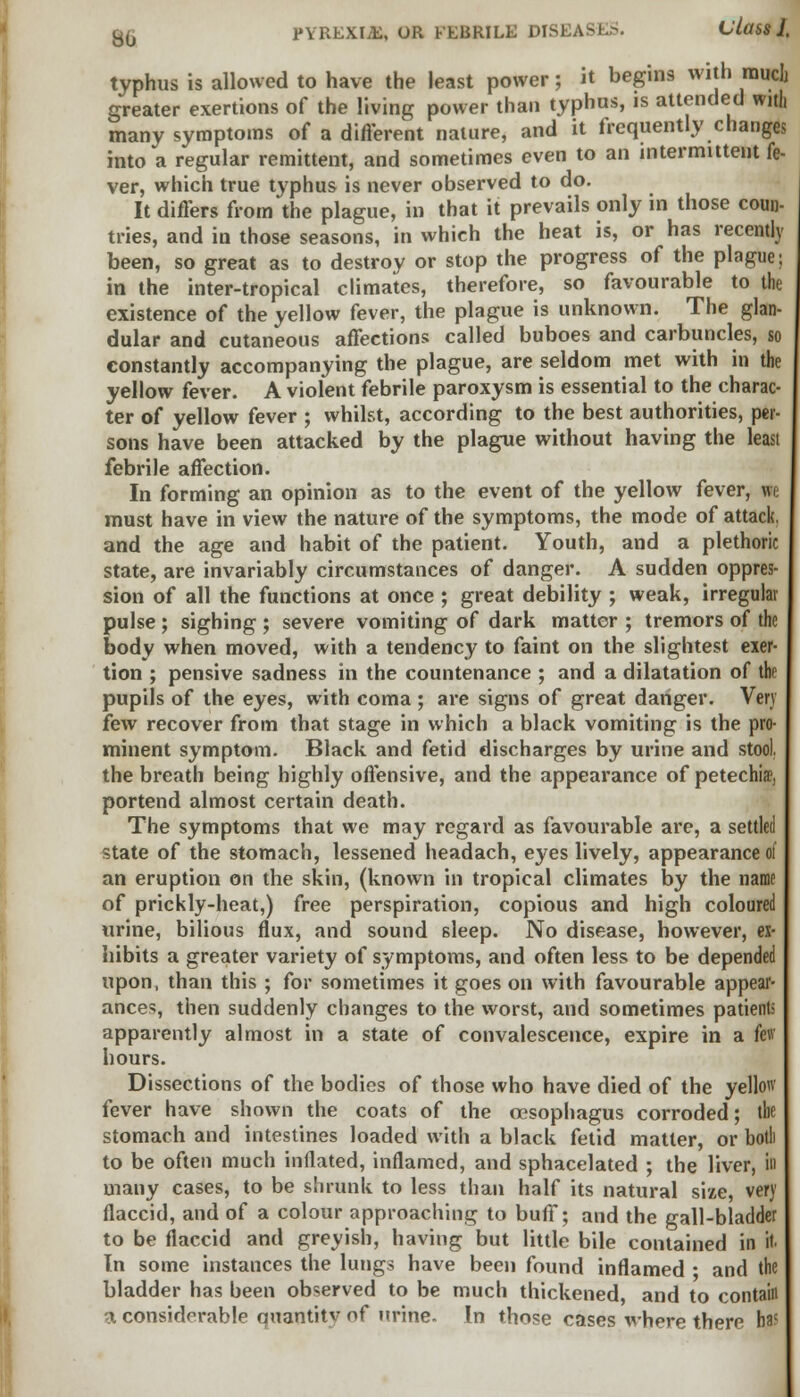 typhus is allowed to have the least power; it begins with much greater exertions of the living power than typhus, is attended with many symptoms of a different nature, and it frequently changes into a regular remittent, and sometimes even to an intermittent fe- ver, which true typhus is never observed to do. It differs from the plague, in that it prevails only in those coun- tries, and in those seasons, in which the heat is, or has recently been, so great as to destroy or stop the progress of the plague; in the inter-tropical climates, therefore, so favourable to the existence of the yellow fever, the plague is unknown. The glan- dular and cutaneous affections called buboes and carbuncles, so constantly accompanying the plague, are seldom met with in the yellow fever. A violent febrile paroxysm is essential to the charac- ter of yellow fever ; whilst, according to the best authorities, per- sons have been attacked by the plague without having the least febrile affection. In forming an opinion as to the event of the yellow fever, vie must have in view the nature of the symptoms, the mode of attack. and the age and habit of the patient. Youth, and a plethoric state, are invariably circumstances of danger. A sudden oppres- sion of all the functions at once ; great debility ; weak, irregular pulse ; sighing ; severe vomiting of dark matter ; tremors of the body when moved, with a tendency to faint on the slightest exer- tion ; pensive sadness in the countenance ; and a dilatation of the pupils of the eyes, with coma ; are signs of great danger. Very few recover from that stage in which a black vomiting is the pro- minent symptom. Black and fetid discharges by urine and stool. the breath being highly offensive, and the appearance of petechia?, portend almost certain death. The symptoms that we may regard as favourable are, a settled state of the stomach, lessened headach, eyes lively, appearance of an eruption on the skin, (known in tropical climates by the name of prickly-heat,) free perspiration, copious and high coloured urine, bilious flux, and sound sleep. No disease, however, ex- hibits a greater variety of symptoms, and often less to be depended upon, than this ; for sometimes it goes on with favourable appear- ances, then suddenly changes to the worst, and sometimes patients apparently almost in a state of convalescence, expire in a few hours. Dissections of the bodies of those who have died of the yellow fever have shown the coats of the oesophagus corroded; the stomach and intestines loaded with a black fetid matter, or both to be often much inflated, inflamed, and sphacelated ; the liver, i» many cases, to be shrunk to less than half its natural size, very flaccid, and of a colour approaching to buff; and the gall-bladder to be flaccid and greyish, having but little bile contained in it. In some instances the lungs have been found inflamed • and the bladder has been observed to be much thickened, and to contain 3, considerable quantitv of urine. In those cases where there has