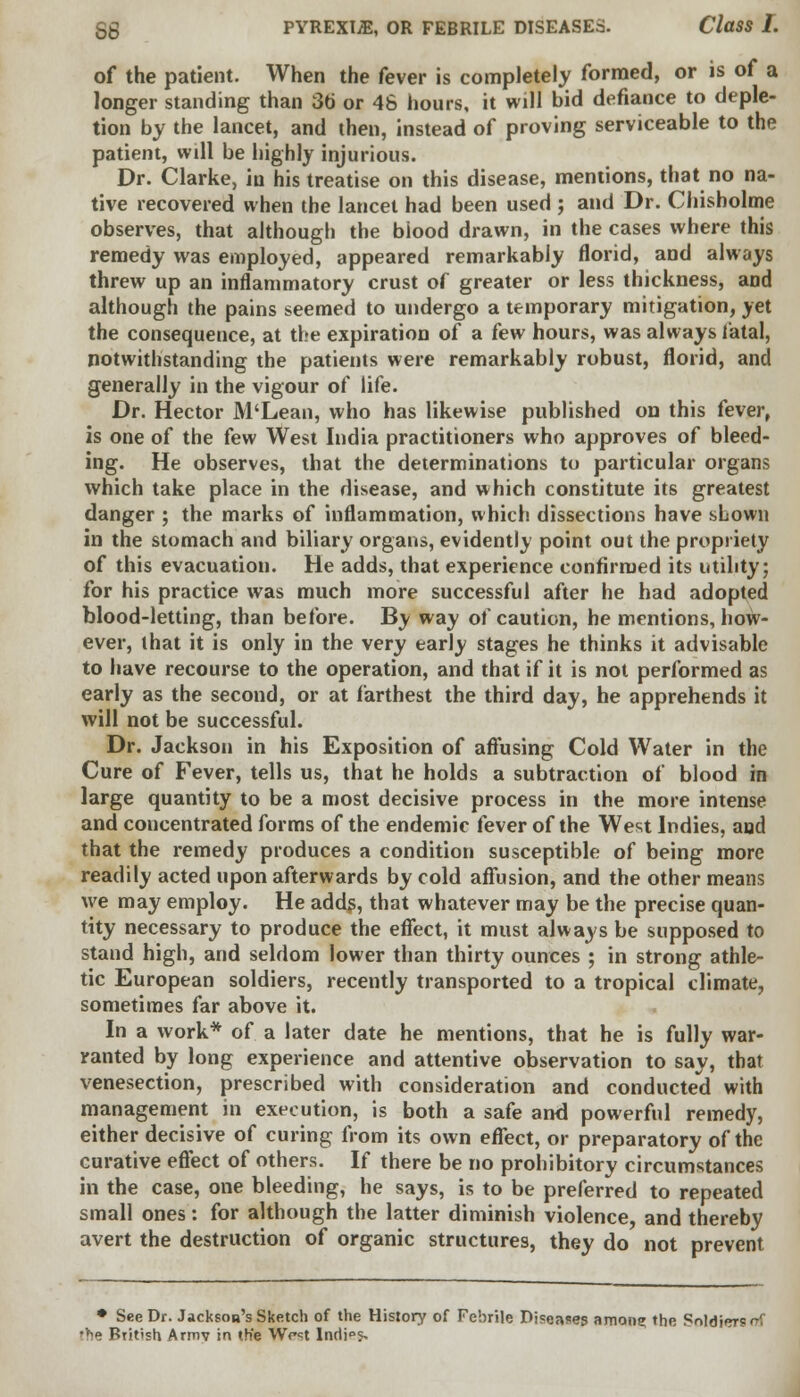 of the patient. When the fever is completely formed, or is of a longer standing than 3b' or 46 hours, it will bid defiance to deple- tion by the lancet, and then, instead of proving serviceable to the patient, will be highly injurious. Dr. Clarke, in his treatise on this disease, mentions, that no na- tive recovered when the lancet had been used ; and Dr. Chisholme observes, that although the biood drawn, in the cases where this remedy was employed, appeared remarkably florid, and always threw up an inflammatory crust of greater or less thickness, and although the pains seemed to undergo a temporary mitigation, yet the consequence, at the expiration of a few hours, was always fatal, notwithstanding the patients were remarkably robust, florid, and generally in the vigour of life. Dr. Hector M'Lean, who has likewise published on this fever, is one of the few West India practitioners who approves of bleed- ing. He observes, that the determinations to particular organs which take place in the disease, and which constitute its greatest danger ; the marks of inflammation, which dissections have shown in the stomach and biliary organs, evidently point out the propriety of this evacuation. He adds, that experience confirmed its utility; for his practice was much more successful after he had adopted blood-letting, than before. By way of caution, he mentions, how- ever, that it is only in the very early stages he thinks it advisable to have recourse to the operation, and that if it is not performed as early as the second, or at farthest the third day, he apprehends it will not be successful. Dr. Jackson in his Exposition of affusing Cold Water in the Cure of Fever, tells us, that he holds a subtraction of blood in large quantity to be a most decisive process in the more intense and concentrated forms of the endemic fever of the West Indies, and that the remedy produces a condition susceptible of being more readily acted upon afterwards by cold affusion, and the other means we may employ. He adds, that whatever may be the precise quan- tity necessary to produce the effect, it must always be supposed to stand high, and seldom lower than thirty ounces ; in strong athle- tic European soldiers, recently transported to a tropical climate, sometimes far above it. In a work* of a later date he mentions, that he is fully war- ranted by long experience and attentive observation to say, that venesection, prescribed with consideration and conducted with management in execution, is both a safe and powerful remedy, either decisive of curing from its own effect, or preparatory of the curative effect of others. If there be no prohibitory circumstances in the case, one bleeding, he says, is to be preferred to repeated small ones: for although the latter diminish violence, and thereby avert the destruction of organic structures, they do not prevent • See Dr. Jackson's Sketch of the History of Febrile Diseases amon? the SoldieTS<?f 'be British Armv in the Wrst Indi°s>