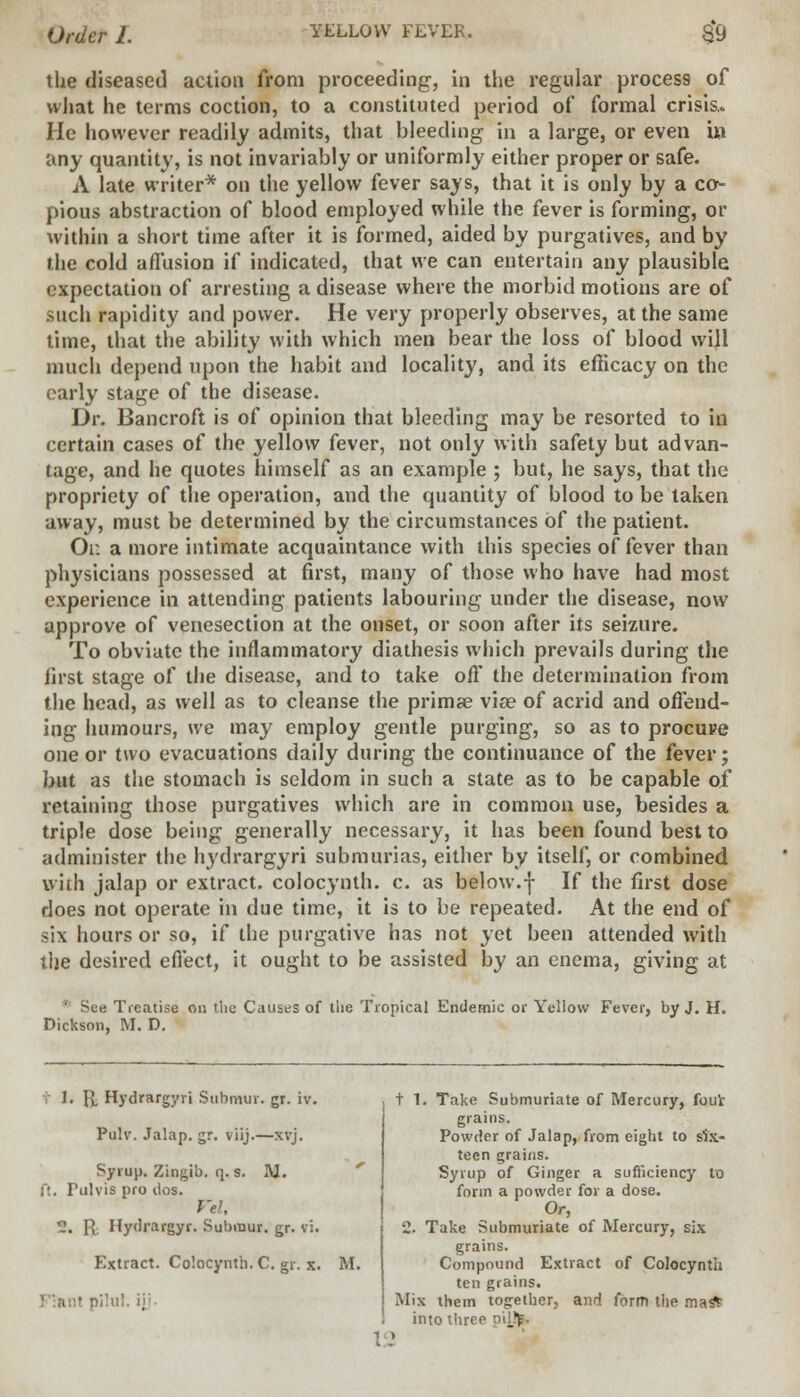 the diseased action from proceeding, in the regular process of what he terms coction, to a constituted period of formal crisis,. He however readily admits, that bleeding in a large, or even in any quantity, is not invariably or uniformly either proper or safe. A late writer* on the yellow fever says, that it is only by a co- pious abstraction of blood employed while the fever is forming, or within a short time after it is formed, aided by purgatives, and by the cold affusion if indicated, that we can entertain any plausible expectation of arresting a disease where the morbid motions are of such rapidity and power. He very properly observes, at the same time, that the ability with which men bear the loss of blood will much depend upon the habit and locality, and its efficacy on the early stage of the disease. Dr. Bancroft is of opinion that bleeding may be resorted to in certain cases of the yellow fever, not only with safety but advan- tage, and he quotes himself as an example ; but, he says, that the propriety of the operation, and the quantity of blood to be taken away, must be determined by the circumstances of the patient. Or. a more intimate acquaintance with this species of fever than physicians possessed at first, many of those who have had most experience in attending patients labouring under the disease, now approve of venesection at the onset, or soon after its seizure. To obviate the inflammatory diathesis which prevails during the first stage of the disease, and to take off the determination from the head, as well as to cleanse the primae viae of acrid and offend- ing humours, we may employ gentle purging, so as to procure one or two evacuations daily during the continuance of the fever; but as the stomach is seldom in such a state as to be capable of retaining those purgatives which are in common use, besides a triple dose being generally necessary, it has been found best to administer the hydrargyri submurias, either by itself, or combined with jalap or extract, colocynth. c. as below.-j- If the first dose does not operate in due time, it is to be repeated. At the end of six hours or so, if the purgative has not yet been attended with the desired effect, it ought to be assisted by an enema, giving at * See Treatise on the Causes of the Tropical Endemic or Yellow Fever, by J. H. Dickson, M. D. - 1. fj, Hydrargyri Stibmur. gr. iv. Pulv. Jalap, gr. viij.—xvj. Syrup. Zingib. q. s. M. f!. Pulvis pro dos. Vel, -' R Hydrargyr. Submur. gr. vi. Extract. Colocynth. C. gr. x. M. 12 t 1. Take Submuriate of Mercury, foul- grains. Powder of Jalap, from eight to six- teen grains. Syrup of Ginger a sufficiency to form a powder for a dose. Or, 2. Take Submuriate of Mercury, six grains. Compound Extract of Colocynth ten grains. Mix them together, and form the ma* into three \J