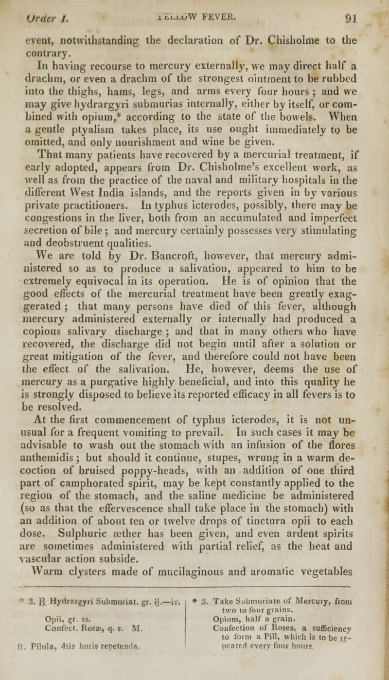 event, notwithstanding the declaration of Dr. Chisholme to the contrary. In having recourse to mercury externally, we may direct half a drachm, or even a drachm of the strongest ointment to be rubbed into the thighs, hams, legs, and arms every four hours ; and we may give hydrargyri submurias internally, either by itself, or com- bined with opium,* according to the state of the bowels. When a gentle ptyalism takes place, its use ought immediately to be omitted, and only nourishment and wine be given. That many patients have recovered by a mercurial treatment, if early adopted, appears from Dr. Chisholme's excellent work, as well as from the practice of the naval and military hospitals in the different West India islands, and the reports given in by various private practitioners. In typhus icterodes, possibly, there may be congestions in the liver, both from an accumulated and imperfect secretion of bile; and mercury certainly possesses very stimulating and deobstruent qualities. We are told by Dr. Bancroft, however, that mercury admi- nistered so as to produce a salivation, appeared to him to be extremely equivocal in its operation. He is of opinion that the good effects of the mercurial treatment have been greatly exag- gerated ; that many persons have died of this fever, although mercury administered externally or internally had produced a copious salivary discharge ; and that in many others who have recovered, the discharge did not begin until after a solution or great mitigation of the fever, and therefore could not have been the effect of the salivation. He, however, deems the use of mercury as a purgative highly beneficial, and into this quality he is strongly disposed to believe its reported efficacy in all fevers is to be resolved. At the first commencement of typhus icterodes, it is not un- usual for a frequent vomiting to prevail. In such cases it may be advisable to wash out the stomach with an infusion of the flores anthemidis; but should it continue, stupes, wrung in a warm de- coction of bruised poppy-heads, with an addition of one third part of camphorated spirit, may be kept constantly applied to the region of the stomach, and the saline medicine be administered (so as that the effervescence shall take place in the stomach) with an addition of about ten or twelve drops of tinctura opii to each dose. Sulphuric aether has been given, and even ardent spirits are sometimes administered with partial relief, as the heat and vascular action subside. Warm clysters made of mucilaginous and aromatic vegetables • :J. \l Hydrargyri Submuriat. gr. ij.—iv. Opii, gr. ss. Confect. Rosjd, q. s. M. ft. Pihila, 4tis hoiis repetenda. Take Submuriate of Mercury, from two to four grains. Opium, half a grain. Confection of Roses, a sufficiency to form a Pill, which is to be re- peated everv four hour?