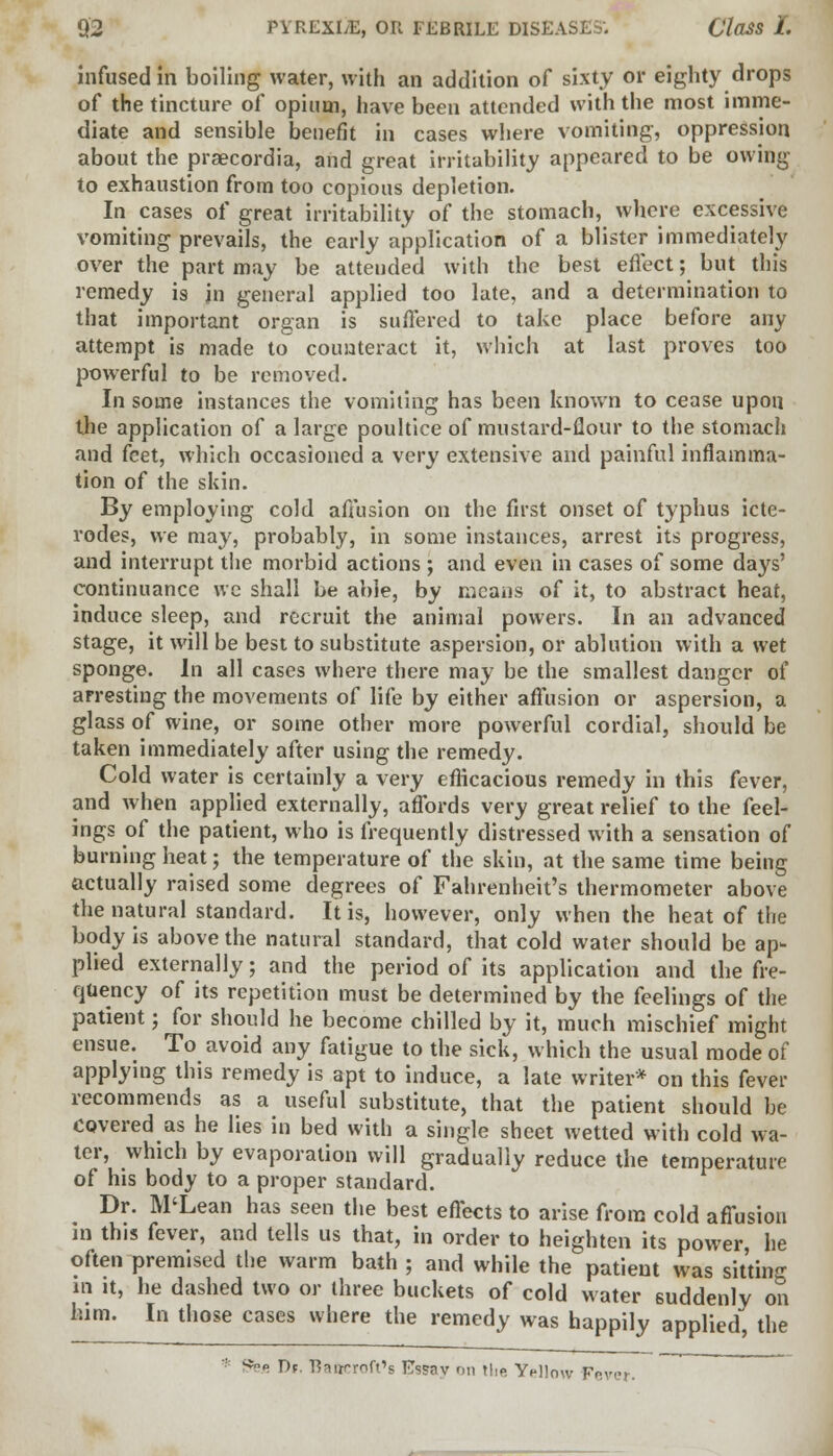infused in boiling water, with an addition of sixty or eighty drops of the tincture of opium, have been attended with the most imme- diate and sensible benefit in cases where vomiting, oppression about the praecordia, and great irritability appeared to be owing to exhaustion from too copious depletion. In cases of great irritability of the stomach, where excessive vomiting prevails, the early application of a blister immediately over the part may be attended with the best effect; but this remedy is jn general applied too late, and a determination to that important organ is suffered to take place before any attempt is made to counteract it, which at last proves too powerful to be removed. In some instances the vomiting has been known to cease upon the application of a large poultice of mustard-flour to the stomach and feet, which occasioned a very extensive and painful inflamma- tion of the skin. By employing cold affusion on the first onset of typhus icte- rodes, we may, probably, in some instances, arrest its progress, and interrupt the morbid actions; and even in cases of some days' continuance we shall be able, by means of it, to abstract heat, induce sleep, and recruit the animal powers. In an advanced stage, it will be best to substitute aspersion, or ablution with a wet sponge. In all cases where there may be the smallest danger of arresting the movements of life by either affusion or aspersion, a glass of wine, or some other more powerful cordial, should be taken immediately after using the remedy. Cold water is certainly a very efficacious remedy in this fever, and when applied externally, affords very great relief to the feel- ings of the patient, who is frequently distressed with a sensation of burning heat; the temperature of the skin, at the same time being actually raised some degrees of Fahrenheit's thermometer above the natural standard. It is, however, only when the heat of the body is above the natural standard, that cold water should be ap- plied externally; and the period of its application and the fre- quency of its repetition must be determined by the feelings of the patient; for should he become chilled by it, much mischief might ensue. To avoid any fatigue to the sick, which the usual mode of applying this remedy is apt to induce, a late writer* on this fever recommends as a useful substitute, that the patient should be Covered as he lies in bed with a single sheet wetted with cold wa- ter, which by evaporation will gradually reduce the temperature of his body to a proper standard. Dr. M'Lean has seen the best effects to arise from cold affusion in this fever, and tells us that, in order to heighten its power, he often premised the warm bath ; and while the patient was sitting in it, he dashed two or three buckets of cold water suddenly on him. In those cases where the remedy was happily applied, the Sfee T>r. 'Bfuiprnft'p Es?nv on the YHlow Fr