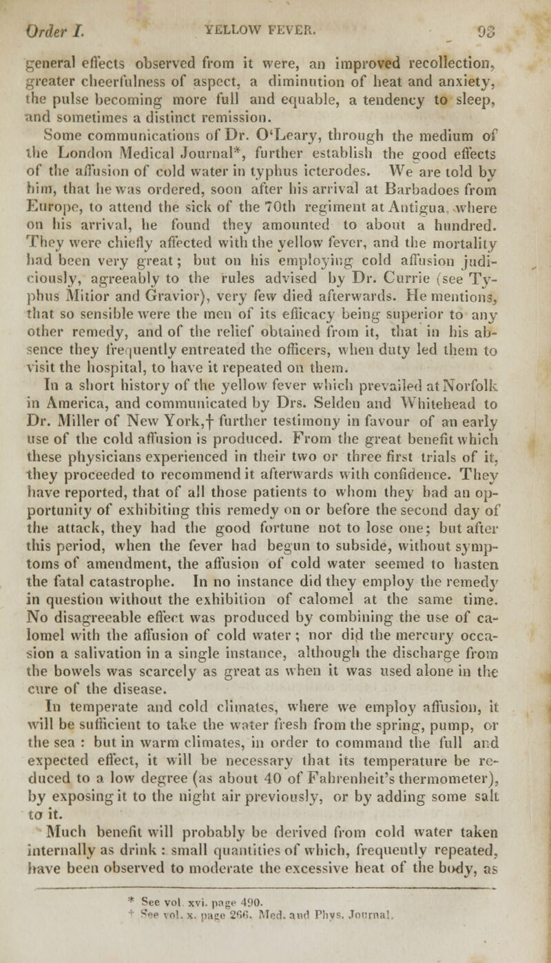 general effects observed from it were, an improved recollection^ Uer cheerfulness of aspect, a diminution of heat and anxiety, the pulse becoming more full and equable, a tendency to sleep, and sometimes a distinct remission. Some communications of Dr. O'Leary, through the medium of the London Medical Journal*, further establish the good effects of the affusion of cold water in typhus icterodes. We are told by him, that he was ordered, soon after his arrival at Barbadoes from Europe, to attend the sick of the 70th l'egiment at Antigua, where on his arrival, he found they amounted to about a hundred. They were chiefly affected with the yellow fever, and the mortality had been very great; but on his employing cold affusion judi- ciously, agreeably to the rules advised by Dr. Currie (see Tv- phus Mitior and Gravior), very few died afterwards. He mentions, that so sensible were the men of its efficacy being superior to any other remedy, and of the relief obtained from it, that in his ab- sence they frequently entreated the officers, when duty led them to visit the hospital, to have it repeated on them. In a short history of the yellow fever which prevailed at Norfolk in America, and communicated by Drs. Selden and Whitehead to Dr. Miller of New York,f further testimony in favour of an early use of the cold affusion is produced. From the great benefit which these physicians experienced in their two or three first trials of it, they proceeded to recommend it afterwards with confidence. They have reported, that of all those patients to whom they bad an op- portunity of exhibiting this remedy on or before the second day of the attack, they had the good fortune not to lose one; but after this period, when the fever had begun to subside, without symp- toms of amendment, the affusion of cold water seemed to hasten the fatal catastrophe. In no instance did they employ the remecty in question without the exhibition of calomel at the same time. No disagreeable effect was produced by combining the use of ca- lomel with the affusion of cold water; nor did the mercury occa- sion a salivation in a single instance, although the discharge from the bowels was scarcely as great as when it was used alone in the cure of the disease. In temperate and cold climates, where we employ affusion, it will be sufficient to take the water fresh from the spring, pump, or the sea : but in warm climates, in order to command the full and expected effect, it will be necessary that its temperature be re- duced to a low degree (as about 40 of Fahrenheit's thermometer), by exposing it to the night air previously, or by adding some salt to it. Much benefit will probably be derived from cold water taken internally as drink : small quantities of which, frequently repeated, have been observed to moderate the excessive heat of the body, as See vol xvi. pnge 41)0. ' •' vol. x. page '2'>»s. Med. and Phv?. Journal.