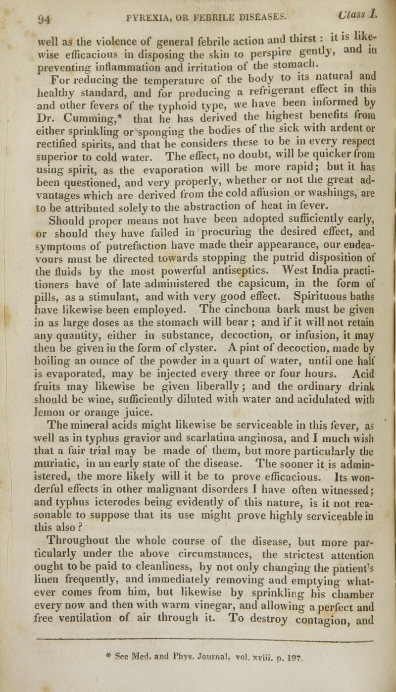 well as the violence of general febrile action and thirst: it is like- wise efficacious in disposing the skin to perspire gently, and in preventing inflammation and irritation of the stomach. For reducing the temperature of the body to its natural and healthy standard, and for producing a refrigerant effect in this and other fevers of the typhoid type, we have been informed by Dr. dimming,* that he has derived the highest benefits from either sprinkling or sponging the bodies of the sick with ardent or rectified spirits, and that he considers these to be in every respect superior to cold water. The effect, no doubt, will be quicker from using spirit, as the evaporation will be more rapid; but it has been questioned, and very properly, whether or not the great ad- vantages which are derived from the cold affusion or washings, are to be attributed solely to the abstraction of heat in fever. Should proper means not have been adopted sufficiently early, or should they have failed in procuring the desired effect, and symptoms of putrefaction have made their appearance, our endea- vours must be directed towards stopping the putrid disposition of the fluids by the most powerful antiseptics. West India practi- tioners have of late administered the capsicum, in the form of pills, as a stimulant, and with very good effect. Spirituous baths have likewise been employed. The cinchona bark must be given in as large doses as the stomach will bear ; and if it will not retain any quantity, either in substance, decoction, or infusion, it may then be given in the form of clyster. A pint of decoction, made by boiling an ounce of the powder in a quart of water, until one halt' is evaporated, may be injected every three or four hours. Acid fruits may likewise be given liberally; and the ordinary drink should be wine, sufficiently diluted with water and acidulated with lemon or orange juice. The mineral acids might likewise be serviceable in this fever, as well as in typhus gravior and scarlatina anginosa, and I much wish that a fair trial may be made of them, but more particularly the muriatic, in an early state of the disease. The sooner it is admin- istered, the more likely will it be to prove efficacious. Its won- derful effects in other malignant disorders I have often witnessed; and typhus icterodes being evidently of this nature, is it not rea- sonable to suppose that its use might prove highly serviceable in this also ? Throughout the whole course of the disease, but more par- ticularly under the above circumstances, the strictest attention ought to be paid to cleanliness, by not only changing the patient's linen frequently, and immediately removing and emptying what- ever comes from him, but likewise by sprinkling his chamber every now and then with warm vinegar, and allowing a perfect and free ventilation of air through it. To destroy contagion, and * See Med. and Phys. Journal, vol. xviii. p. 197.