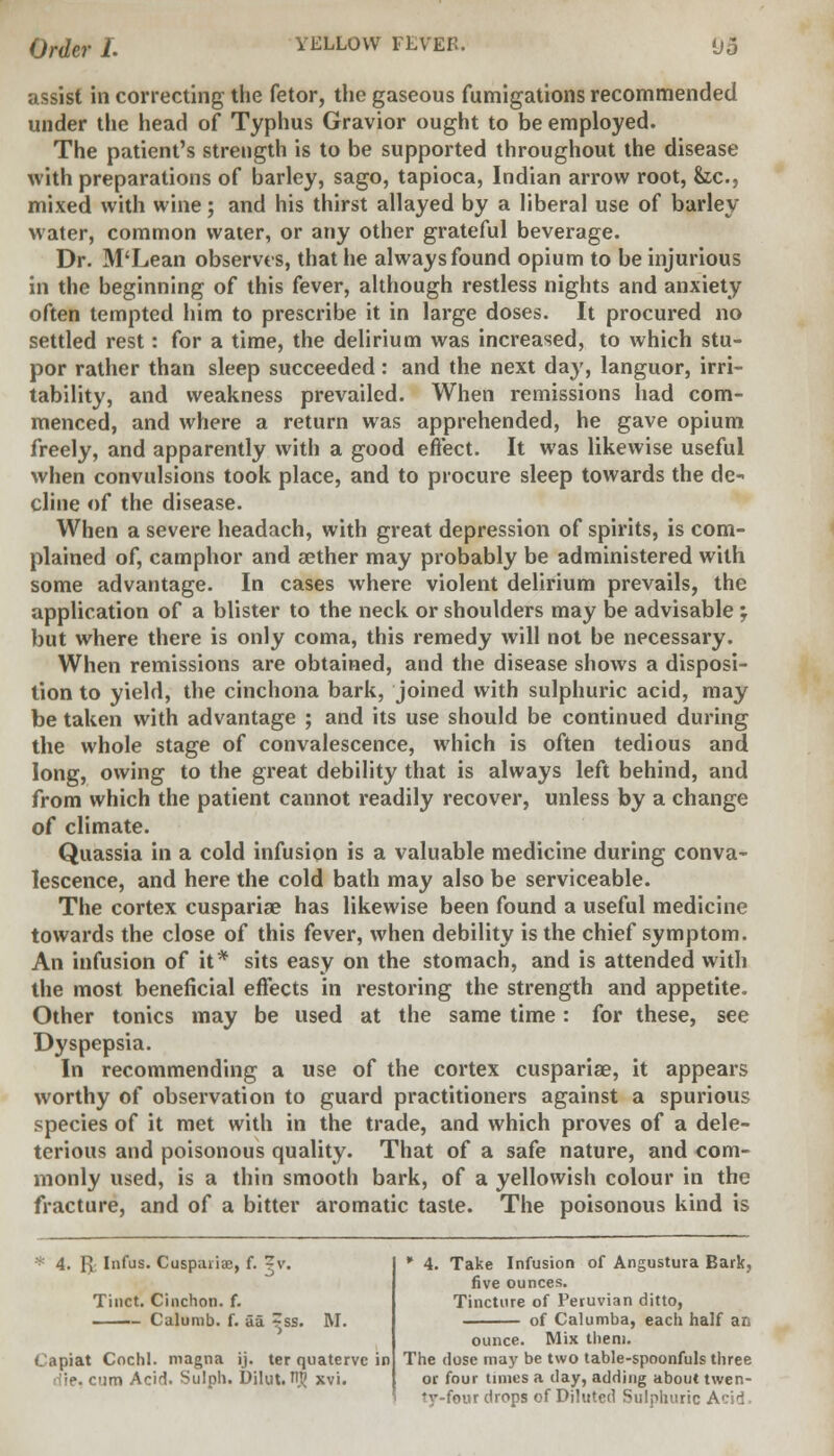 assist in correcting the fetor, the gaseous fumigations recommended under the head of Typhus Gravior ought to be employed. The patient's strength is to be supported throughout the disease with preparations of barley, sago, tapioca, Indian arrow root, &c, mixed with wine; and his thirst allayed by a liberal use of barley water, common water, or any other grateful beverage. Dr. M'Lean observes, that he always found opium to be injurious in the beginning of this fever, although restless nights and anxiety often tempted him to prescribe it in large doses. It procured no settled rest: for a time, the delirium was increased, to which stu- por rather than sleep succeeded: and the next day, languor, irri- tability, and weakness prevailed. When remissions had com- menced, and where a return was apprehended, he gave opium freely, and apparently with a good effect. It was likewise useful when convulsions took place, and to procure sleep towards the de- cline of the disease. When a severe headach, with great depression of spirits, is com- plained of, camphor and aether may probably be administered with some advantage. In cases where violent delirium prevails, the application of a blister to the neck or shoulders may be advisable ; but where there is only coma, this remedy will not be necessary. When remissions are obtained, and the disease shows a disposi- tion to yield, the cinchona bark, joined with sulphuric acid, may be taken with advantage ; and its use should be continued during the whole stage of convalescence, which is often tedious and long, owing to the great debility that is always left behind, and from which the patient cannot readily recover, unless by a change of climate. Quassia in a cold infusion is a valuable medicine during conva- lescence, and here the cold bath may also be serviceable. The cortex cuspariae has likewise been found a useful medicine towards the close of this fever, when debility is the chief symptom. An infusion of it* sits easy on the stomach, and is attended with the most beneficial effects in restoring the strength and appetite. Other tonics may be used at the same time: for these, see Dyspepsia. In recommending a use of the cortex cuspariae, it appears worthy of observation to guard practitioners against a spurious species of it met with in the trade, and which proves of a dele- terious and poisonous quality. That of a safe nature, and com- monly used, is a thin smooth bark, of a yellowish colour in the fracture, and of a bitter aromatic taste. The poisonous kind is 4. ft Infus. Cuspariae, f. ?v. Tiuct. Cinchon. f. Capiat Cochl. magna ij. ter quatervc in B, cum Acid. Sulph. Dilut. 1$ xvi. * 4. Take Infusion of Angustura Bark, five ounces. Tincture of Peruvian ditto, of Calumba, each half an ounce. Mix them. The close may be two table-spoonfuls three or four times a day, adding about twen- ty-four drops of Diluted Sulphuric Acid.