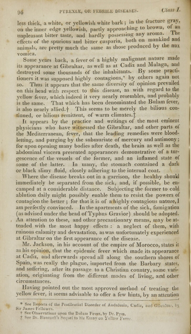 less thick, a white, or yellowish white bark ; in the fracture gray, on the inner edge yellowish, partly approaching to brown, of an unpleasant bitter taste, and hardly possessing any aroma. Ine effects of the spurious and bitter cusparia, both on mankind and animals, are pretty much the same as those produced by the nux vomica. Some years back, a fever of a highly malignant nature made its appearance at Gibraltar, as well as at Cadiz and Malaga, and destroyed some thousands of the inhabitants. By some practi- tioners it was supposed highly contagious,* by others again not so. Thus it appears that the same diversity of opinion prevailed on this head with respect to this disease, as with regard to the yellow fever, which indeed it very nearly resembles, and probably is the same. That which has been denominated the Bulam fever, is also nearly allied.f This seems to be merely the bilious con- tinued, or bilious remittent, of warm climates.^ It appears by the practice and writings of the most eminent physicians who have witnessed the Gibraltar, and other parts of the Mediterranean, fever, that the leading remedies were blood- letting, and purging by the submuriate of mercury and antimony ; for upon opening many bodies after death, the brain as well as the abdominal viscera presented appearances demonstrative of a tur- gescence of the vessels of the former, and an inflamed state of some of the latter. In many, the stomach contained a dark or black slimy fluid, closely adhering to the internal coat. Where the disease breaks out in a garrison, the healthy should immediately be separated from the sick, and, if possible, be en- camped at a considerable distance. Subjecting the former to cold ablution daily might possibly enable them to resist the powers of contagion the better ; for that it is of a highly contagious nature, I am perfectly convinced. In the apartments of the sick, fumigation (as advised under the head of Typhus Gravior) should be adopted. An attention to these, and other precautionary means, may be at- tended with the most happy effects : a neglect of them, with ruinous calamity and devastation, as was unfortunately experienced at Gibraltar on the first appearance of the disease. Mr. Jackson, in his account of the empire of Morocco, states it as his opinion, that the epidemic fever which made its appearance at Cadiz, and afterwards spread all along the southern shores of Spain, was really the plague, imported from the Barbary states, and suffering, after its passage to a Christian country, some vari- ation, originating from the different modes of living, and other circumstances. Having pointed out the most approved method of treating the yellow fever, it seems advisable to offer a few hints, by an attention * See Reports of the Pestilential Disorder of Andalusia, Cadiz, and Gibmita Sir James Fellovves. t See Observations upon the Bulam Fever, by Dr. Pym. Dr. Bancroft's Sequel to his Essay 0:1 Yellow J