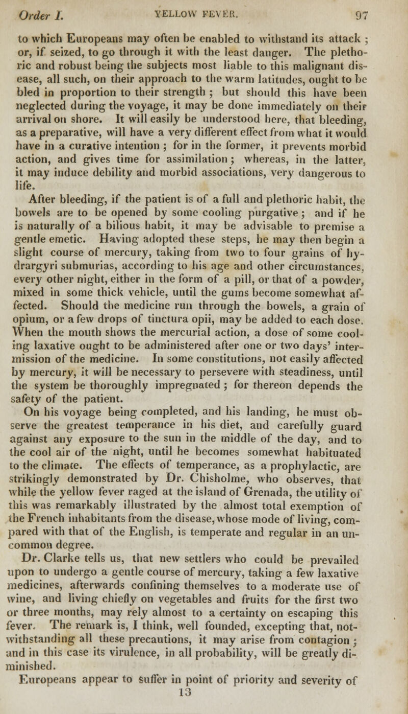 to which Europeans may often be enabled to withstand its attack ; or, if seized, to go through it with the least danger. The pletho- ric and robust being the subjects most liable to this malignant dis- ease, all such, on their approach to the warm latitudes, ought to be bled in proportion to their strength ; but should this have been neglected during the voyage, it may be done immediately on their arrival on shore. It will easily be understood here, that bleeding, as a preparative, will have a very different effect from what it would have in a curative intention ; for in the former, it prevents morbid action, and gives time for assimilation; whereas, in the latter, it may induce debility and morbid associations, very dangerous to life. After bleeding, if the patient is of a full and plethoric habit, the bowels are to be opened by some cooling purgative; and if he is naturally of a bilious habit, it may be advisable to premise a gentle emetic. Having adopted these steps, he may then begin a slight course of mercury, taking from two to four grains of hy- drargyri submurias, according to his age and other circumstances, every other night, either in the form of a pill, or that of a powder, mixed in some thick vehicle, until the gums become somewhat af- fected. Should the medicine run through the bowels, a grain of opium, or a few drops of tinctura opii, may be added to each dose, When the mouth shows the mercurial action, a dose of some cool- ing laxative ought to be administered after one or two days' inter- mission of the medicine. In some constitutions, not easily affected by mercury, it will be necessary to persevere with steadiness, until the system be thoroughly impregnated ; for thereon depends the safety of the patient. On his voyage being completed, and his landing, he must ob- serve the greatest temperance in his diet, and carefully guard against any exposure to the sun in the middle of the day, and to the cool air of the night, until he becomes somewhat habituated to the climate. The effects of temperance, as a prophylactic, are strikingly demonstrated by Dr. Chisholme, who observes, that while the yellow fever raged at the island of Grenada, the utility of this was remarkably illustrated by the almost total exemption of ihe French inhabitants from the disease, whose mode of living, com- pared with that of the English, is temperate and regular in an un- common degree. Dr. Clarke tells us, that new settlers who could be prevailed upon to undergo a gentle course of mercury, taking a few laxative medicines, afterwards confining themselves to a moderate use of wine, and living chiefly on vegetables and fruits for the first two or three months, may rely almost to a certainty on escaping this fever. The remark is, I think, well founded, excepting that, not- withstanding all these precautions, it may arise from contagion ; and in this case its virulence, in all probability, will be greatly di- minished. Europeans appear to suffer in point of priority and severity of 10 O
