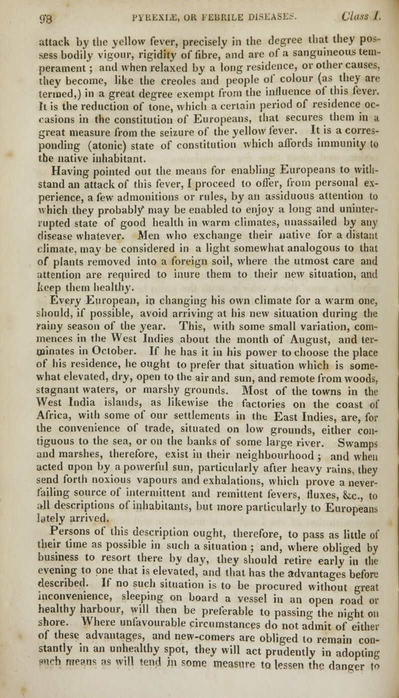 attack by the yellow fever, precisely in the degree that they pos- sess bodily vigour, rigidity of fibre, and are of a sanguineous tem- perament ; and when relaxed by a long residence, or other causes, they become, like the Creoles and people of colour (as they are termed,) in a great degree exempt from the influence of this kxev. It is the reduction of tone, which a certain period of residence oc- casions in the constitution of Europeans, that secures them in a great measure from the seizure of the yellow fever. It is a corres- ponding (atonic) state of constitution which affords immunity to the native inhabitant. Having pointed out the means for enabling Europeans to with- stand an attack of this fever, I proceed to offer, from personal ex- perience, a few admonitions or rules, by an assiduous attention to which they probably* may be enabled to enjoy a long and uninter- rupted state of good health in warm climates, unassailed by any disease whatever. Men who exchange their native for a distant climate, may be considered in a light somewhat analogous to that of plants removed into a foreign soil, where the utmost care and attention are required to inure them to their new situation, and keep them healthy. Every European, in changing his own climate for a warm one, should, if possible, avoid arriving at his new situation during the rainy season of the year. This, with some small variation, com- mences in the West Indies about the month of August, and ter- minates in October. If he has it in his power to choose the place of his residence, he ought to prefer that situation which is some- what elevated, dry, open to the air and sun, and remote from woods, stagnant waters, or marshy grounds. Most of the towns in the West India islands, as likewise the factories on the coast of Africa, with some of our settlements in the East Indies, are, for the convenience of trade, situated on low grounds, either con- tiguous to the sea, or on the banks of some large river. Swamps and marshes, therefore, exist in their neighbourhood j and when acted upon by a powerful sun, particularly after heavy rains, they send forth noxious vapours and exhalations, which prove a never- failing source of intermittent and remittent fevers, fluxes, &c., to all descriptions of inhabitants, but more particularly to Europeans lately arrived. Persons of this description ought, therefore, to pass as little of their time as possible in such a situation ; and, where obliged by business to resort there by day, they should retire early in the evening to one that is elevated, and that has the advantages before described. If no such situation is to be procured without great inconvenience, sleeping on board a vessel in an open road or healthy harbour, will then be preferable to passing the night on shore. Where unfavourable circumstances do not admit of either of these advantages, and new-comers are obliged to remain con- stantly in an unhealthy spot, they will act prudently in adopting p«ch me?ns as will tend in some measure to lessen the danger \o