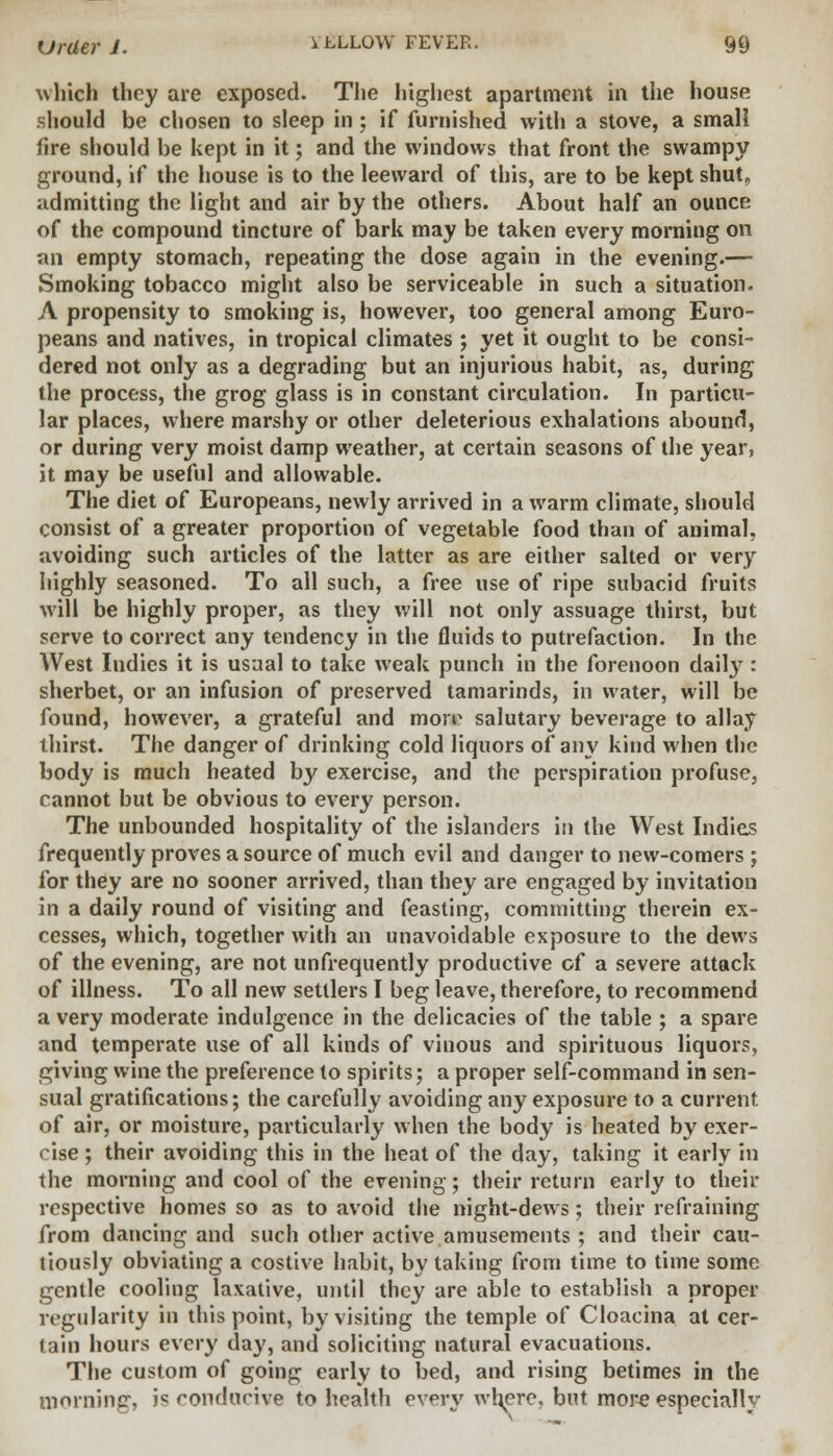 which they are exposed. The highest apartment in the house should be chosen to sleep in; if furnished with a stove, a small fire should be kept in it; and the windows that front the swampy ground, if the house is to the leeward of this, are to be kept shut„ admitting the light and air by the others. About half an ounce of the compound tincture of bark may be taken every morning on an empty stomach, repeating the dose again in the evening.— Smoking tobacco might also be serviceable in such a situation. A propensity to smoking is, however, too general among Euro- peans and natives, in tropical climates ; yet it ought to be consi- dered not only as a degrading but an injurious habit, as, during the process, the grog glass is in constant circulation. In particu- lar places, where marshy or other deleterious exhalations abound, or during very moist damp weather, at certain seasons of the year, it may be useful and allowable. The diet of Europeans, newly arrived in a warm climate, should consist of a greater proportion of vegetable food than of animal, avoiding such articles of the latter as are either salted or very highly seasoned. To all such, a free use of ripe subacid fruits will be highly proper, as they will not only assuage thirst, but serve to correct any tendency in the fluids to putrefaction. In the West Indies it is usual to take weak punch in the forenoon daily : sherbet, or an infusion of preserved tamarinds, in water, will be found, however, a grateful and mow salutary beverage to allay thirst. The danger of drinking cold liquors of any kind when the body is much heated by exercise, and the perspiration profuse, cannot but be obvious to every person. The unbounded hospitality of the islanders in the West Indies frequently proves a source of much evil and danger to new-comers ; for they are no sooner arrived, than they are engaged by invitation in a daily round of visiting and feasting, committing therein ex- cesses, which, together with an unavoidable exposure to the dews of the evening, are not unfrequently productive of a severe attack of illness. To all new settlers I beg leave, therefore, to recommend a very moderate indulgence in the delicacies of the table ; a spare and temperate use of all kinds of vinous and spirituous liquors, giving wine the preference to spirits; a proper self-command in sen- sual gratifications; the carefully avoiding any exposure to a current of air, or moisture, particularly when the body is heated by exer- cise ; their avoiding this in the heat of the day, taking it early in the morning and cool of the evening; their return early to their respective homes so as to avoid the night-dews; their refraining from dancing and such other active amusements ; and their cau- tiously obviating a costive habit, by taking from time to time some gentle cooling laxative, until they are able to establish a proper regularity in this point, by visiting the temple of Cloacina at cer- tain hours every day, and soliciting natural evacuations. The custom of going early to bed, and rising betimes in the morning, is conducive to health every where, but more especially