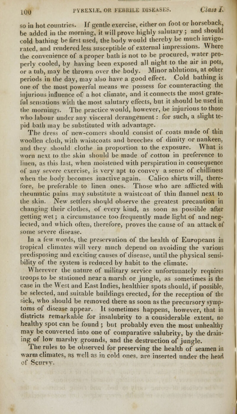 iOO l'YKEXIJE, OH FEBRILE DISEam Clau /. so in hot countries. If gentle exercise, either on foot or horseback, be added in the morning, it will prove highly salutary; and should cold bathing be first used, the body would thereby be much invigo- rated, and rendered less susceptible of external impressions. Where the convenience of a proper bath is not to be procured, water pro- perly cooled, by having been exposed all night to the air in pots, or a tub, may be thrown over the body. Minor ablutions, at other periods in the day, may also have a good effect. Cold bathing is one of the most powerful means we possess for counteracting the injurious influence of a hot climate, and it connects the most grate- ful sensations with the most salutary effects, but it should be used in the mornings. The practice would, however, be injurious to those who labour under any visceral derangement: for such, a slight te- pid bath may be substituted with advantage. The dress of new-comers should consist of coats made of thin woollen cloth, with waistcoats and breeches of dimity or nankeen, and they should clothe in proportion to the exposure. What is worn next to the skin should be made of cotton in preference to linen, as this last, when moistened with perspiration in consequence of any severe exercise, is very apt to convey a sense of chilliness when the body becomes inactive again. Calico shirts will, there- fore, be preferable to linen ones. Those who are afflicted with rheumatic pains may substitute a waistcoat of thin flannel next to the skin. New settlers should observe the greatest precaution in changing their clothes, of every kind, as soon as possible after getting wet; a circumstance too frequently made light of and neg- lected, and which often, therefore, proves the cause of an attack of some severe disease. In a few words, the preservation of the health of Europeans in tropical climates will very much depend on avoiding the various predisposing and exciting causes of disease, until the physical sensi- bility of the system is reduced by habit to the climate. Wherever the nature of military service unfortunately requires troops to be stationed near a marsh or jungle, as sometimes is the case in the West and East Indies, healthier spots should, if possible, be selected, and suitable buildings erected, for the reception of the sick, who should be removed there as soon as the precursory symp- toms of disease appear. It sometimes happens, however, that in districts remarkable for insalubrity to a considerable extent, no healthy spot can be found ; but probably even the most unhealthy may be converted into one of comparative salubrity, by the drain- ing of low marshy grounds, and the destruction of jungle. The rules to be observed for preserving the health of seamen in warm climates, as well as in cold ones, are inserted under the heart of Scurvy.