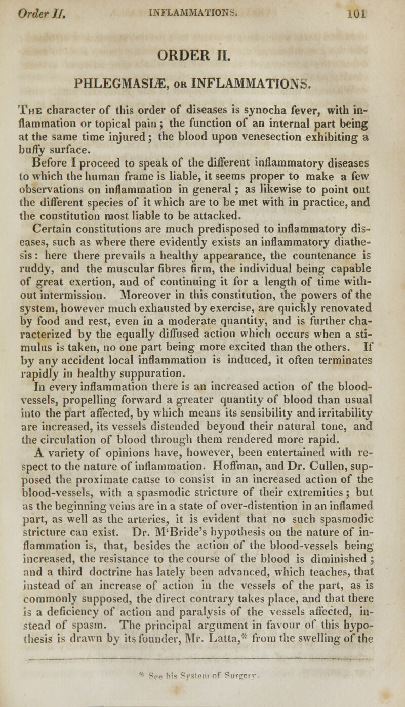 ORDER II. PHLEGMASIA, or INFLAMMATIONS. The character of this order of diseases is synocha fever, with in- flammation or topical pain ; the function of an internal part being at the same time injured; the blood upon venesection exhibiting a buffy surface. Before I proceed to speak of the different inflammatory diseases to which the human frame is liable, it seems proper to make a few observations on inflammation in general; as likewise to point out the different species of it which are to be met with in practice, and the constitution most liable to be attacked. Certain constitutions are much predisposed to inflammatory dis- eases, such as where there evidently exists an inflammatory diathe- sis : here there prevails a healthy appearance, the countenance is ruddy, and the muscular fibres firm, the individual being capable of great exertion, and of continuing it for a length of time with- out intermission. Moreover in this constitution, the powers of the system, however much exhausted by exercise, are quickly renovated by food and rest, even in a moderate quantity, and is further cha- racterized by the equally diffused action which occurs when a sti- mulus is taken, no one part being more excited than the others. If by any accident local inflammation is induced, it often terminates rapidly in healthy suppuration. In every inflammation there is an increased action of the blood- vessels, propelling forward a greater quantity of blood than usual into the part affected, by which means its sensibility and irritability are increased, its vessels distended beyond their natural tone, and the circulation of blood through them rendered more rapid. A variety of opinions have, however, been entertained with re- spect to the nature of inflammation. Hoffman, and Dr. Cullen, sup- posed the proximate cause to consist in an increased action of the blood-vessels, with a spasmodic stricture of their extremities; but ;is the beginning veins are in a state of over-distention in an inflamed part, as well as the arteries, it is evident that no such spasmodic stricture can exist. Dr. M'Bride's hypothesis on the nature of in- flammation is, that, besides the action of the blood-vessels being increased, the resistance to the course of the blood is diminished ; and a third doctrine has lately been advanced, which teaches, that instead of an increase of action in the vessels of the part, as is commonly supposed, the direct contrary takes place, and that there is a deficiency of action and paralysis of the vessels affected, in- stead of spasm. The principal argument in favour of this hypo- thesis is drawn by its founder, Mr. Latta,* from the swelling of the ^no bis Svstoni nf Surgery