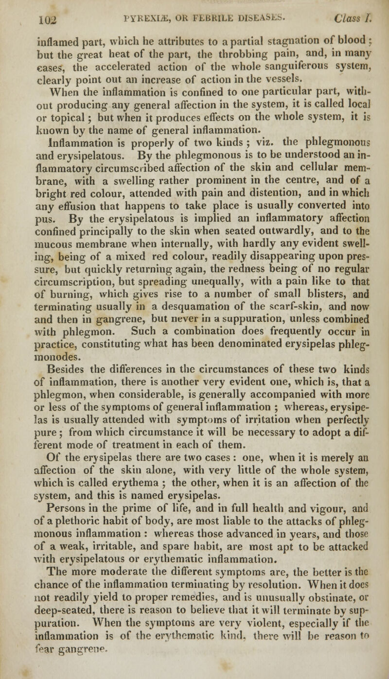 inflamed part, which he attributes to a partial stagnation of blood : but the great heat of the part, the throbbing pain, and, in many eases, the accelerated action of the whole sanguiferous system, clearly point out an increase of action in the vessels. When the inflammation is confined to one particular part, with- out producing any general affection in the system, it is called local or topical; but when it produces effects on the whole system, it is known by the name of general inflammation. Inflammation is properly of two kinds ; viz. the phlegmonous and erysipelatous. By the phlegmonous is to be understood an in- flammatory circumscribed affection of the skin and cellular mem- brane, with a swelling rather prominent in the centre, and of a bright red colour, attended with pain and distention, and in which any effusion that happens to take place is usually converted into pus. By the erysipelatous is implied an inflammatory affection confined principally to the skin when seated outwardly, and to the mucous membrane when internally, with hardly any evident swell- ing, being of a mixed red colour, readily disappearing upon pres- sure, but quickly returning again, the redness being of no regular circumscription, but spreading unequally, with a pain like to that of burning, which gives rise to a number of small blisters, and terminating usually in a desquamation of the scarf-skin, and now and then in gangrene, but never in a suppuration, unless combined with phlegmon. Such a combination does frequently occur in practice, constituting what has been denominated erysipelas phleg- monodes. Besides the differences in the circumstances of these two kinds of inflammation, there is another very evident one, which is, that a phlegmon, when considerable, is generally accompanied with more or less of the symptoms of general inflammation ; whereas, erysipe- las is usually attended with symptoms of irritation when perfectly pure; from which circumstance it will be necessary to adopt a dif- ferent mode of treatment in each of them. Of the erysipelas there are two cases : one, when it is merely an affection of the skin alone, with very little of the whole system, which is called erythema ; the other, when it is an affection of the system, and this is named erysipelas. Persons in the prime of life, and in full health and vigour, and of a plethoric habit of body, are most liable to the attacks of phleg- monous inflammation : whereas those advanced in years, and those of a weak, irritable, and spare habit, are most apt to be attacked with erysipelatous or erythematic inflammation. The more moderate the different symptoms are, the better is the chance of the inflammation terminating by resolution. When it docs not readily yield to proper remedies, and is unusually obstinate, or deep-seated, there is reason to believe that it will terminate by sup- puration. When the symptoms are very violent, especially if the inflammation is of the erythematic kind, there will be reason to frar gangrene