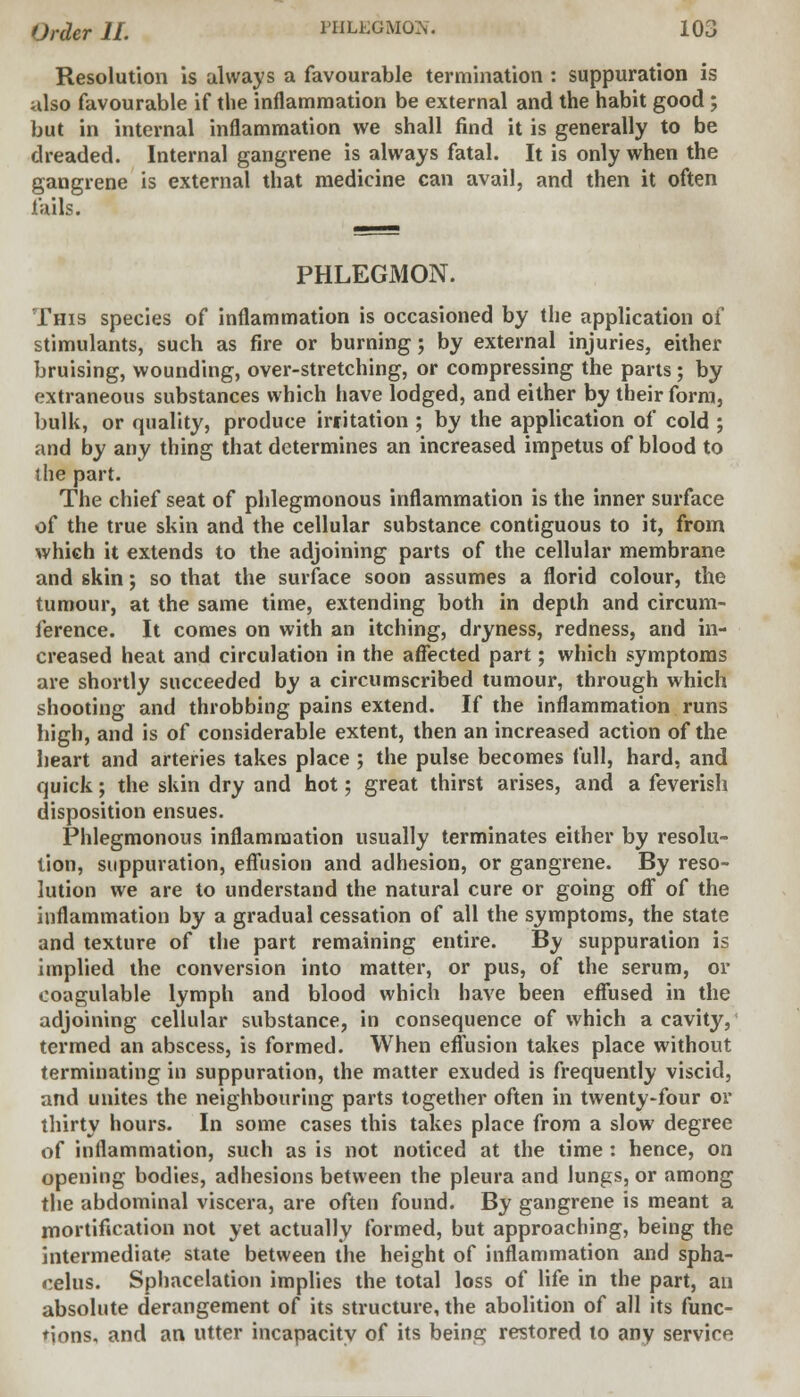 Resolution is always a favourable termination : suppuration is also favourable if the inflammation be external and the habit good ; but in internal inflammation we shall find it is generally to be dreaded. Internal gangrene is always fatal. It is only when the gangrene is external that medicine can avail, and then it often fails. PHLEGMON. This species of inflammation is occasioned by the application of stimulants, such as fire or burning; by external injuries, either bruising, wounding, over-stretching, or compressing the parts; by extraneous substances which have lodged, and either by their form, bulk, or quality, produce irritation ; by the application of cold ; and by any thing that determines an increased impetus of blood to the part. The chief seat of phlegmonous inflammation is the inner surface of the true skin and the cellular substance contiguous to it, from which it extends to the adjoining parts of the cellular membrane and skin; so that the surface soon assumes a florid colour, the tumour, at the same time, extending both in depth and circum- ference. It comes on with an itching, dryness, redness, and in- creased heat and circulation in the affected part; which symptoms are shortly succeeded by a circumscribed tumour, through which shooting and throbbing pains extend. If the inflammation runs high, and is of considerable extent, then an increased action of the heart and arteries takes place ; the pulse becomes full, hard, and quick; the skin dry and hot; great thirst arises, and a feverish disposition ensues. Phlegmonous inflammation usually terminates either by resolu- tion, suppuration, effusion and adhesion, or gangrene. By reso- lution we are to understand the natural cure or going off of the inflammation by a gradual cessation of all the symptoms, the state and texture of the part remaining entire. By suppuration is implied the conversion into matter, or pus, of the serum, or ooagulable lymph and blood which have been effused in the adjoining cellular substance, in consequence of which a cavitjr, termed an abscess, is formed. When effusion takes place without terminating in suppuration, the matter exuded is frequently viscid, and unites the neighbouring parts together often in twenty-four or thirty hours. In some cases this takes place from a slow degree of inflammation, such as is not noticed at the time : hence, on opening bodies, adhesions between the pleura and lungs, or among the abdominal viscera, are often found. By gangrene is meant a mortification not yet actually formed, but approaching, being the intermediate state between the height of inflammation and spha- celus. Sphacelation implies the total loss of life in the part, an absolute derangement of its structure, the abolition of all its func- tions, and an utter incapacity of its being restored to any service