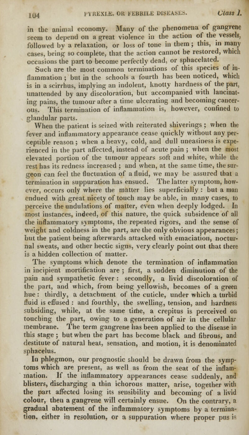 in the animal economy. Many of the phenomena of gangrene seem to depend on a great violence in the action of the vessels, followed by a relaxation, or loss of tone in them; this, in many cases, being so complete, that the action cannot be restored, which occasions the part to become perfectly dead, or sphacelated. Such are the most common terminations of this species of in- flammation ; but in the schools a fourth has been noticed, which is in a scirrhus, implying an indolent, knotty hardness of the part, unattended by any discoloration, but accompanied with lancinat- ing pains, the tumour after a time ulcerating and becoming cancer- ous. This termination of inflammation is, however, confined to glandular parts. When the patient is seized with reiterated shiverings ; when the fever and inflammatory appearance cease quickly without any per- ceptible reason ; when a heavy, cold, and dull uneasiness is expe- rienced in the part affected, instead of acute pain ; when the most elevated portion of the tumour appears soft and white, while the rest has its redness increased ; and when, at the same time, the sur- geon can feel the fluctuation of a fluid, we may be assured that a termination in suppuration has ensued. The latter s3'mptom, how- ever, occurs only where the matter lies superficially : but a man endued with great nicety of touch may be able, in many cases, to perceive the undulations of matter, even when deeply lodged. In most instances, indeed, of this nature, the quick subsidence of all the inflammatory symptoms, the repeated rigors, and the sense of weight and coldness in the part, are the only obvious appearances; but the patient being afterwards attacked with emaciation, noctur- nal sweats, and other hectic signs, very clearly point out that there is a hidden collection of matter. The symptoms which denote the termination of inflammation in incipient mortification are ; first, a sudden diminution of the pain and sympathetic fever : secondly, a livid discoloration of the part, and which, from being yellowish, becomes of a green hue: thirdly, a detachment of the cuticle, under which a turbid fluid is effused : and fourthly, the swelling, tension, and hardness subsiding, while, at the same time, a crepitus is perceived on touching the part, owing to a generation of air in the cellular membrane. The term gangrene has been applied to the disease in this stage ; but when the part has become black and fibrous, and destitute of natural heat, sensation, and motion, it is denominated sphacelus. In phlegmon, our prognostic should be drawn from the symp- toms which are present, as well as from the seat of the inflam- mation. If the inflammatory appearances cease suddenly, and blisters, discharging a thin ichorous matter, arise, together with the part affected losing its sensibility and becoming of a livid colour, then a gangrene will certainly ensue. On the contrary, a gradual abatement of the inflammatory symptoms by a termina- tion, either in resolution, or a suppuration where proper pus ia