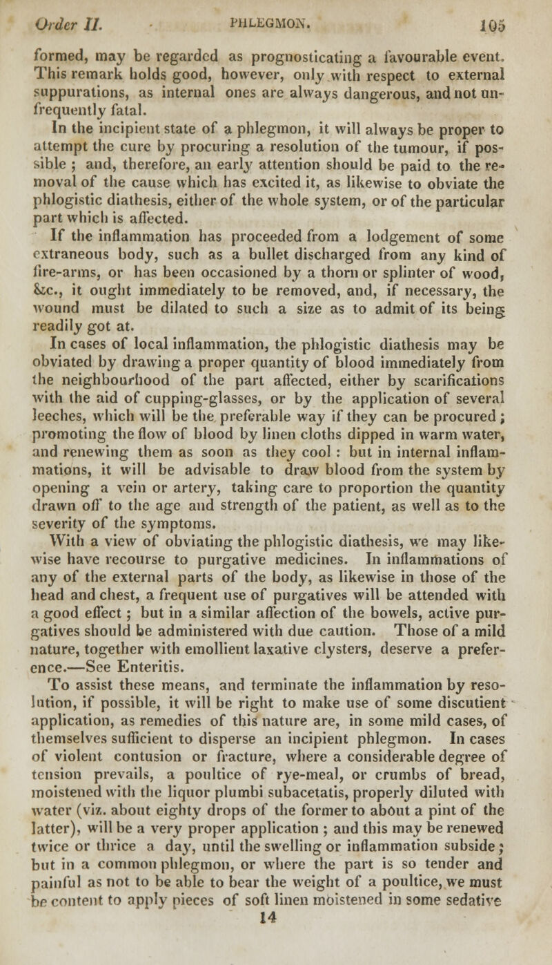 formed, may be regarded as prognosticating a favourable event. This remark holds good, however, only with respect to external suppurations, as internal ones are always dangerous, and not un- frequently fatal. In the incipient state of a phlegmon, it will always be proper to attempt the cure by procuring a resolution of the tumour, if pos- sible ; and, therefore, an early attention should be paid to the re- moval of the cause which has excited it, as likewise to obviate the phlogistic diathesis, either of the whole system, or of the particular part which is affected. If the inflammation has proceeded from a lodgement of some extraneous body, such as a bullet discharged from any kind of lire-arms, or has been occasioned by a thorn or splinter of wood, &c, it ought immediately to be removed, and, if necessary, the wound must be dilated to such a size as to admit of its being readily got at. In cases of local inflammation, the phlogistic diathesis may be obviated by drawing a proper quantity of blood immediately from the neighbourhood of the part affected, either by scarifications with the aid of cupping-glasses, or by the application of several leeches, which will be the preferable way if they can be procured ; promoting the flow of blood by linen cloths dipped in warm water, and renewing them as soon as they cool : but in internal inflam- mations, it will be advisable to draw blood from the system by opening a vein or artery, taking care to proportion the quantity drawn off to the age and strength of the patient, as well as to the severity of the symptoms. With a view of obviating the phlogistic diathesis, we may like- wise have recourse to purgative medicines. In inflammations of any of the external parts of the body, as likewise in those of the head and chest, a frequent use of purgatives will be attended with a good effect; but in a similar affection of the bowels, active pur- gatives should be administered with due caution. Those of a mild nature, together with emollient laxative clysters, deserve a prefer- ence.—See Enteritis. To assist these means, and terminate the inflammation by reso- lution, if possible, it will be right to make use of some discutient application, as remedies of this nature are, in some mild cases, of themselves sufficient to disperse an incipient phlegmon. In cases of violent contusion or fracture, where a considerable degree of tension prevails, a poultice of rye-meal, or crumbs of bread, moistened with the liquor plumbi subacetatis, properly diluted with water (viz. about eighty drops of the former to about a pint of the latter), will be a very proper application ; and this may be renewed twice or thrice a day, until the swelling or inflammation subside; but in a common phlegmon, or where the part is so tender and painful as not to be able to bear the weight of a poultice, we must be content to apply pieces of soft linen moistened in some sedative 14