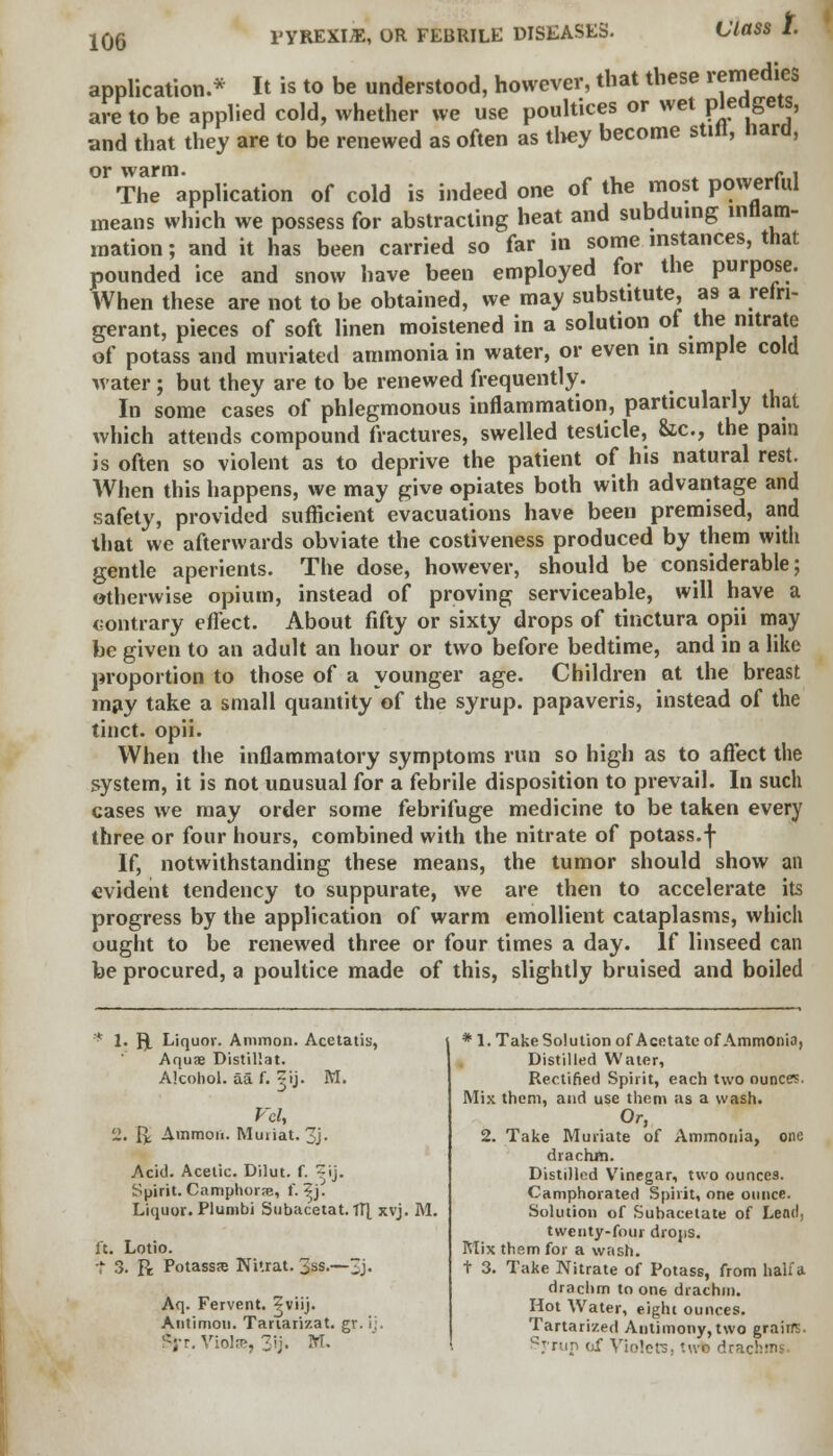 PYREXIA, OR FEBRILE DISEASES. Class i application.* It is to be understood, however, that these remedies are to be applied cold, whether we use poultices or wet pledgets, and that they are to be renewed as often as they become still, hard, or warm. The application of cold is indeed one of the most powerful means which we possess for abstracting heat and subduing inflam- mation ; and it has been carried so far in some instances, that pounded ice and snow have been employed for the purpose. When these are not to be obtained, we may substitute, as a refri- gerant, pieces of soft linen moistened in a solution of the nitrate of potass and muriated ammonia in water, or even in simple cold water; but they are to be renewed frequently. In some cases of phlegmonous inflammation, particularly that which attends compound fractures, swelled testicle, &c, the pain is often so violent as to deprive the patient of his natural rest. When this happens, we may give opiates both with advantage and safety, provided sufficient evacuations have been premised, and that we afterwards obviate the costiveness produced by them with gentle aperients. The dose, however, should be considerable; otherwise opium, instead of proving serviceable, will have a contrary effect. About fifty or sixty drops of tinctura opii may be given to an adult an hour or two before bedtime, and in a like proportion to those of a younger age. Children at the breast may take a small quantity of the syrup, papaveris, instead of the tinct. opii. When the inflammatory symptoms run so high as to affect the system, it is not unusual for a febrile disposition to prevail. In such cases we may order some febrifuge medicine to be taken every three or four hours, combined with the nitrate of potass.f If, notwithstanding these means, the tumor should show an evident tendency to suppurate, we are then to accelerate its progress by the application of warm emollient cataplasms, which ought to be renewed three or four times a day. If linseed can be procured, a poultice made of this, slightly bruised and boiled * 1. f). Liquov. Animon. Acetatis, Aquae Distillat. Alcohol, aa f. ?ij. M. Vol, 2. ft Ammoii. Muiiat. 3j. Acid. Acetic. Dilut. f. ^ij. Spirit. Camphors, f. ?j. Liquor. Plumbi Subacetat. 1T| xvj. M. ft. Lotio. t 3. R Potass?e Ni'.rat. 3ss.—3j> Aq. Fervent, ^viij. Antimou. Tauarizat. gr. i;. -;■-, Violas, 3ij. M. * 1. Take Solution of Acetate of Ammonia, Distilled Water, Rectified Spirit, each two ounces. Mix them, and use them as a wash. Or, 2. Take Muriate of Ammonia, one drachm. Distilled Vinegar, two ounces. Camphorated Spirit, one ounce. Solution of Subacetate of Lend, twenty-four drops. Mix them for a wash, t 3. Take Nitrate of Potass, from half a drachm to one drachm. Hot Water, eight ounces. Tartarized Antimony, two grain. Syrup of Violets, two drac!?'