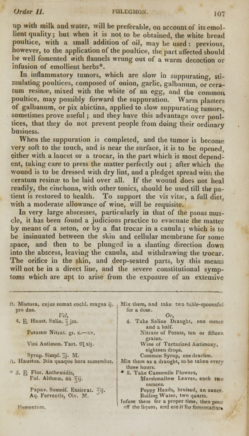 107 rip with milk and water, will be preferable, on account of its emol- lient quality; but when it is not to be obtained, the white bread poultice, with a small addition of oil, may be used: previous, however, to the application of the poultice, the part affected should be well fomented with flannels wrung out of a warm decoction or infusion of emollient herbs*. In inflammatory tumors, which are slow in suppurating, sti- mulating poultices, composed of onion, garlic, galbanum, or cera- tum resinae, mixed with the white of an egg, and the common poultice, may possibly forward the suppuration. Warm plasters of galbanum, or pix abictina, applied to slow suppurating tumors, sometimes prove useful; and they have this advantage over poul- tices, that they do not prevent people from doing their ordinary business. When the suppuration is completed, and the tumor is become very soft to the touch, and is near the surface, it is to be opened, either with a lancet or a trocar, in the part which is most depend- ent, taking care to press the matter perfectly out ; after which the wound is to be dressed with dry lint, and a pledget spread with the ceratum resinae to be laid over all. If the wound does not heal readily, the cinchona, with other tonics, should be used till the pa- tient is restored to health. To support the vis vitae, a full diet, with a moderate allowance of wine, will be requisite. In very large abscesses, particularly in that of the psoas mus- cle, it has been found a judicious practice to evacuate the matter by means of a seton, or by a flat trocar in a canula; which is to be insinuated between the skin and cellular membrane for some space, and then to be plunged in a slanting direction down into the abscess, leaving the canula, and withdrawing the trocar. The orifice in the skin, and deep-seated parts, by this means will not be in a direct line, and the severe constitutional symp- toms which are apt to arise from the exposure of an extensive it. Mistura, cujus sumat coclil. magna ij. pio dos. VcU 4. ^ Haust. Salin. v jss. Potassee Nitrat. gr. x.—xv. Vini Antimon. Tart. TTl.xij. Syrup. Simpl. 3j. M. it. Haustus. 3tia quaque hora sumendus. * 5. ft Flor. Anthemidis, Fol. Althaea;, aa ^ij. Papav. Somnif. Exsiccat. ?ij. Aq. Ferventis, Oiv. M. Fomentum. Mix them, and take two ts.ble-spoonsful for a dose. Or, 4. Take Saline Draught, one ounce and a half. Nitrate of Potass, ten or fifteen grains. Wine of Tartarized Antimony, eighteen drops. Common Syrup, one drachm. Mix them as a draught, to be taken eveiv three hours. * 5. Take Camomile Flowers, Marshmallew Leaves, each two ounces. Poppy Heads, bruised, an ounce. Boiling Water, two quarts. Infuse them for a proper time, then pour ft the liquor, and use it for fomentation*