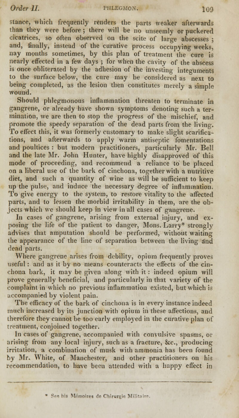 stance, which frequently renders the parts weaker afterwards than they were before; there will be no unseemly or puckered cicatrices, so often observed on the scite of large abscesses ; and, finally, instead of the curative process occupying weeks, nay months sometimes, by this plan of treatment the cure is nearly effected in a few days ; for when the cavity of the abscess is once obliterated by the adhesion of the investing integuments to the surface below, the cure may be considered as next to being completed, as the lesion then constitutes merely a simple wound. Should phlegmonous inflammation threaten to terminate in gangrene, or already have shown symptoms denoting such a ter- mination, we are then to stop the progress of the mischief, and promote the speedy separation of the dead parts from the living. To effect this, it was formerly customary to make slight scarifica- tions, and afterwards to apply warm antiseptic fomentations and poultices : but modern practitioners, particularly Mr. Bell and the late Mr. John Hunter, have highly disapproved of this mode of proceeding, and recommend a reliance to be placed on a liberal use of the bark of cinchona, together with a nutritive diet, and such a quantity of wine as will be sufficient to keep up the pulse, and induce the necessary degree of inflammation. To give energy to the system, to restore vitality to the affected parts, and to lessen the morbid irritability in them, are the ob- jects which we should keep in view in all cases of gangrene. In cases of gangrene, arising from external injury, and ex- posing the life of the patient to danger, Mons. Larry* strongly advises that amputation should be performed, without waiting the appearance of the line of separation between the living and dead parts. Where gangrene arises from debility, opium frequently proves useful: and as it by no means counteracts the effects of the cin- chona bark, it may be given along with it: indeed opium will prove generally beneficial, and particularly in that variety of the complaint in which no previous inflammation existed, but which is accompanied by violent pain. The efficacy of the bark of cinchona is in every instance indeed much increased by its junction with opium in these affections, and therefore they cannot be too early employed in the curative plan of treatment, conjoined together. In cases of gangrene, accompanied with convulsive spasms, or arising from any local injury, such as a fracture, Sec, producing irritation, a combination of musk with ammonia has been found by Mr. White, of Manchester, and other practitioners on his recommendation, to have been attended with a happy effect in * ?p. his M(:inoires de Chirur^ie Militaire.