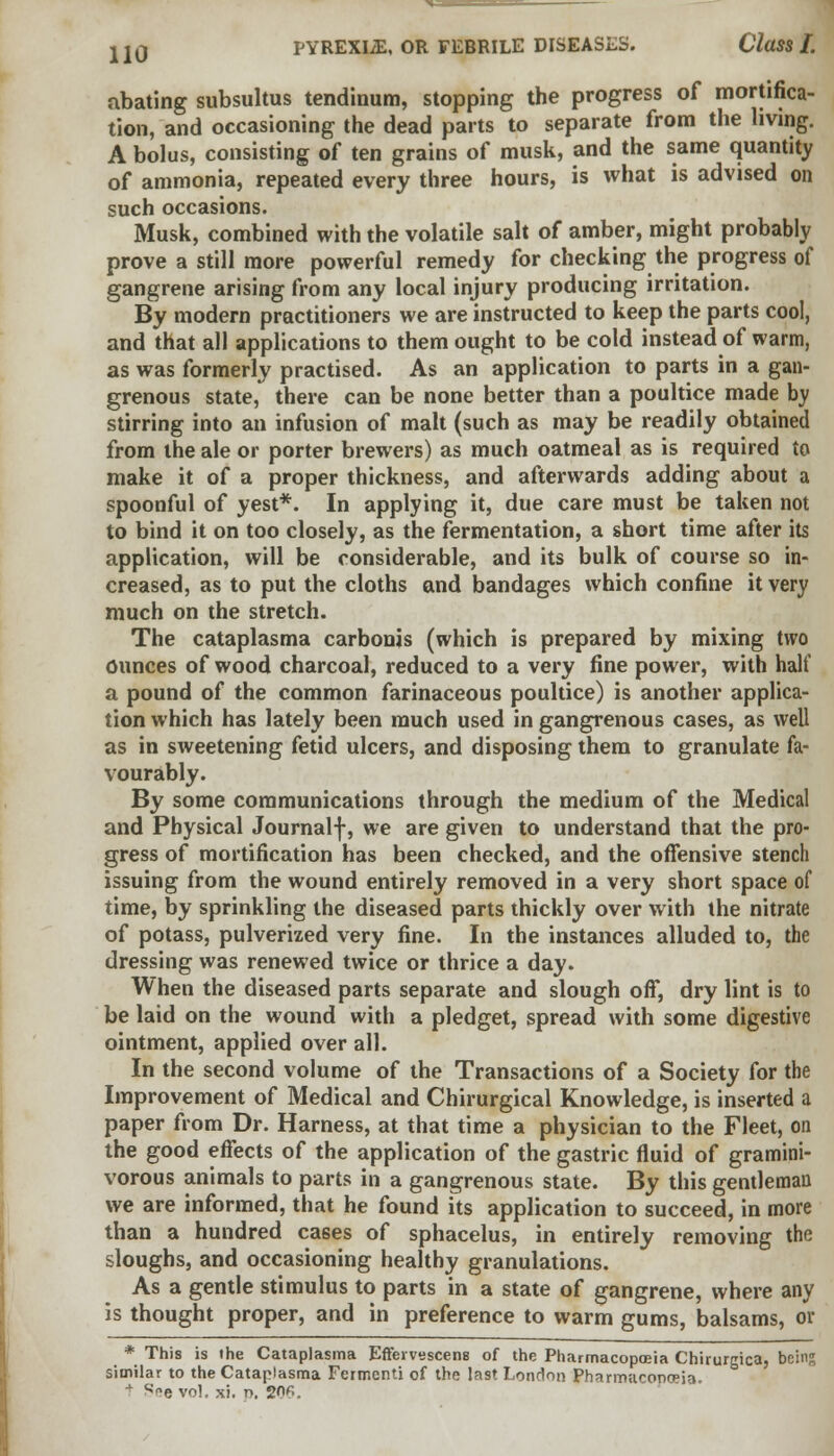 abating subsultus tendinum, stopping the progress of mortifica- tion, and occasioning the dead parts to separate from the living. A bolus, consisting of ten grains of musk, and the same quantity of ammonia, repeated every three hours, is what is advised on such occasions. Musk, combined with the volatile salt of amber, might probably prove a still more powerful remedy for checking the progress of gangrene arising from any local injury producing irritation. By modern practitioners we are instructed to keep the parts cool, and that all applications to them ought to be cold instead of warm, as was formerly practised. As an application to parts in a gan- grenous state, there can be none better than a poultice made by stirring into an infusion of malt (such as may be readily obtained from the ale or porter brewers) as much oatmeal as is required to make it of a proper thickness, and afterwards adding about a spoonful of yest*. In applying it, due care must be taken not to bind it on too closely, as the fermentation, a short time after its application, will be considerable, and its bulk of course so in- creased, as to put the cloths and bandages which confine it very much on the stretch. The cataplasma carbouis (which is prepared by mixing two ounces of wood charcoal, reduced to a very fine power, with half a pound of the common farinaceous poultice) is another applica- tion which has lately been much used in gangrenous cases, as well as in sweetening fetid ulcers, and disposing them to granulate fa- vourably. By some communications through the medium of the Medical and Physical Journalf, we are given to understand that the pro- gress of mortification has been checked, and the offensive stench issuing from the wound entirely removed in a very short space of time, by sprinkling the diseased parts thickly over with the nitrate of potass, pulverized very fine. In the instances alluded to, the dressing was renewed twice or thrice a day. When the diseased parts separate and slough off, dry lint is to be laid on the wound with a pledget, spread with some digestive ointment, applied over all. In the second volume of the Transactions of a Society for the Improvement of Medical and Chirurgical Knowledge, is inserted a paper from Dr. Harness, at that time a physician to the Fleet, on the good effects of the application of the gastric fluid of gramini- vorous animals to parts in a gangrenous state. By this gentleman we are informed, that he found its application to succeed, in more than a hundred cases of sphacelus, in entirely removing the sloughs, and occasioning healthy granulations. As a gentle stimulus to parts in a state of gangrene, where any is thought proper, and in preference to warm gums, balsams, or * This is the Cataplasma Effervescens of the Pharmacopoeia Chirurgica, being similar to the Cataplasma Fermcnti of the last London Pharmacotxeia. A ^»e vol. xi. t>. 20^.
